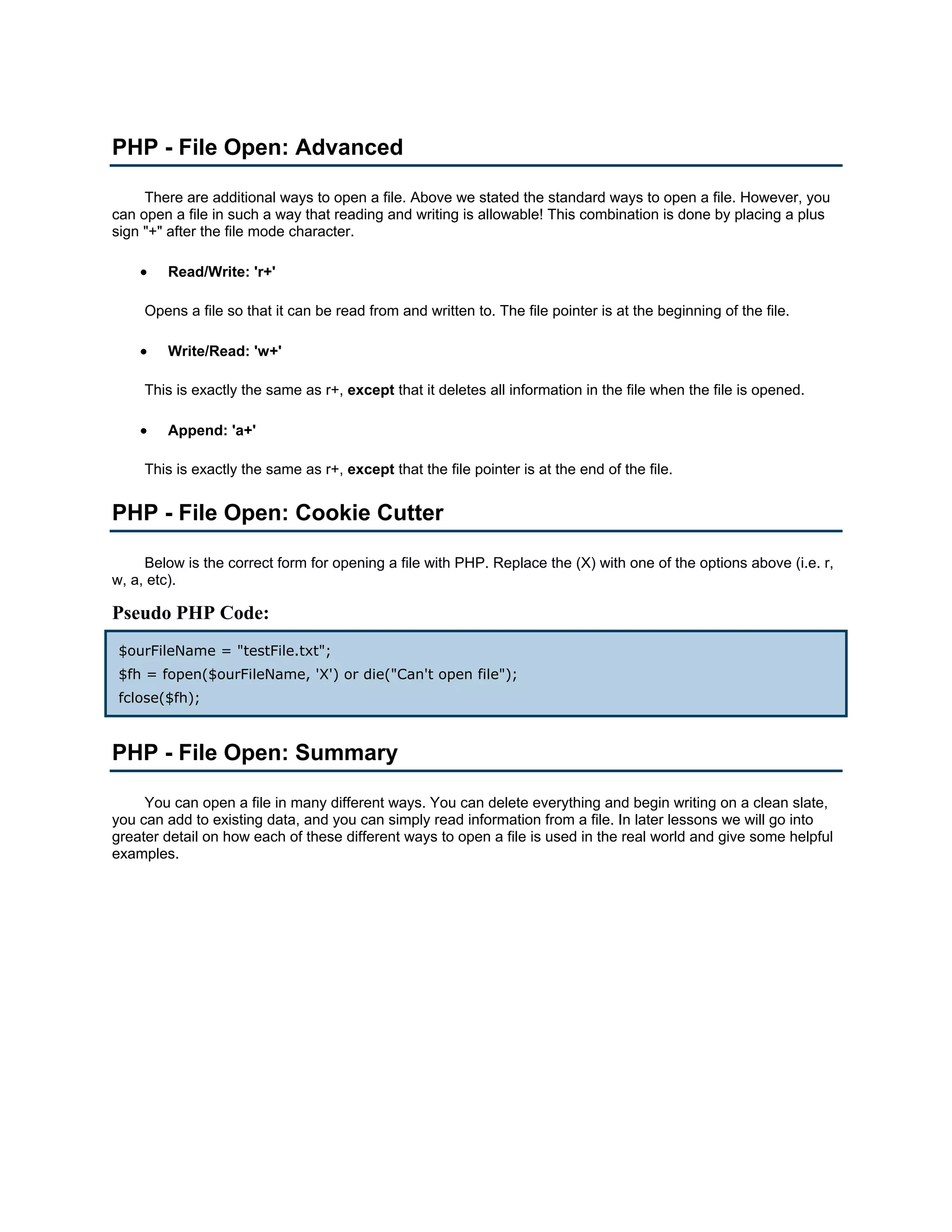 PHP - File Open: Advanced There are additional ways to open a file. Above we stated the standard ways to open a file. However, you can open a file in such a way that reading and writing is allowable! This combination is done by placing a plus sign "+" after the file mode character. • Read/Write: 'r+' Opens a file so that it can be read from and written to. The file pointer is at the beginning of the file. • Write/Read: 'w+' This is exactly the same as r+, except that it deletes all information in the file when the file is opened. • Append: 'a+' This is exactly the same as r+, except that the file pointer is at the end of the file. PHP - File Open: Cookie Cutter Below is the correct form for opening a file with PHP. Replace the (X) with one of the options above (i.e. r, w, a, etc). Pseudo PHP Code: $ourFileName = "testFile.txt"; $fh = fopen($ourFileName, 'X') or die("Can't open file"); fclose($fh); PHP - File Open: Summary You can open a file in many different ways. You can delete everything and begin writing on a clean slate, you can add to existing data, and you can simply read information from a file. In later lessons we will go into greater detail on how each of these different ways to open a file is used in the real world and give some helpful examples. 