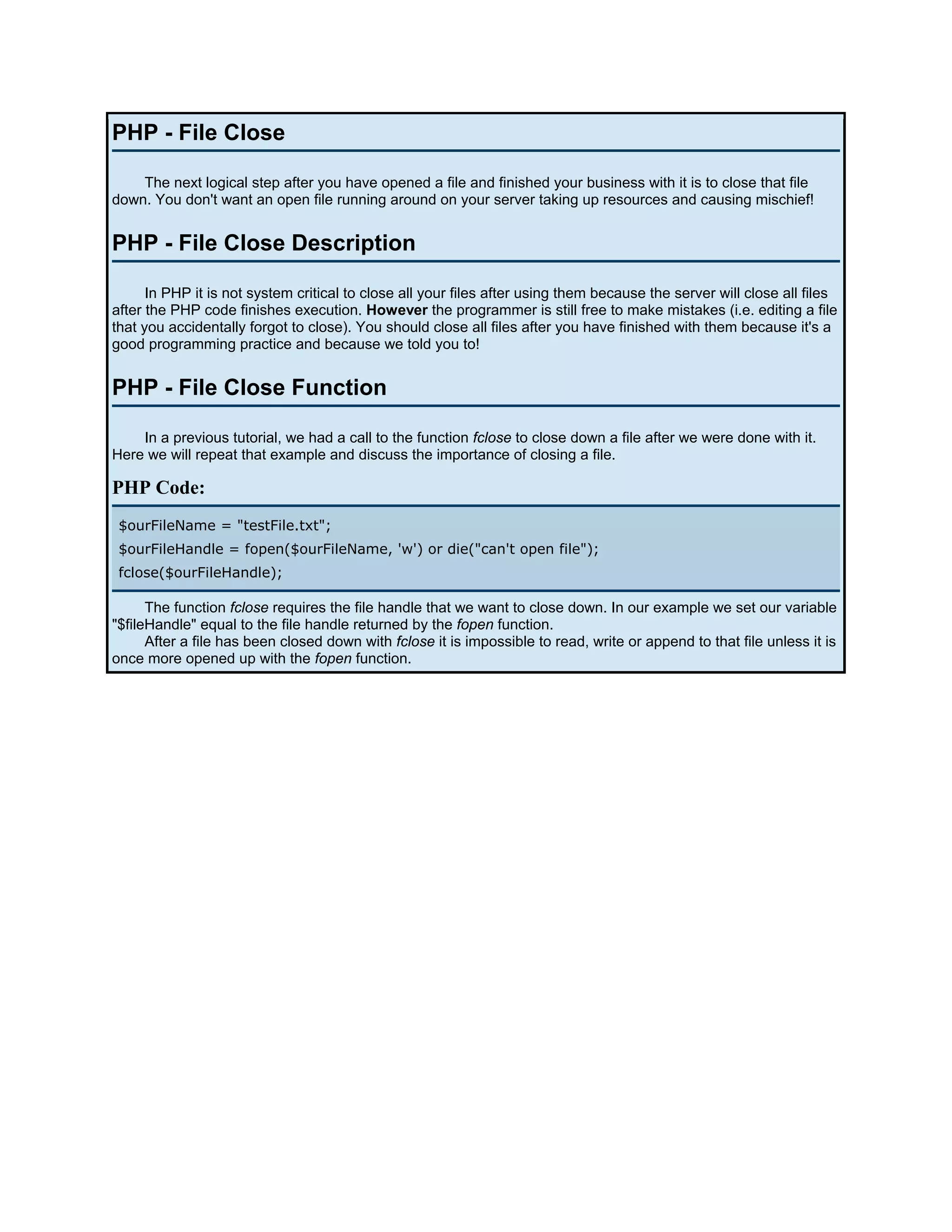 PHP - File Close The next logical step after you have opened a file and finished your business with it is to close that file down. You don't want an open file running around on your server taking up resources and causing mischief! PHP - File Close Description In PHP it is not system critical to close all your files after using them because the server will close all files after the PHP code finishes execution. However the programmer is still free to make mistakes (i.e. editing a file that you accidentally forgot to close). You should close all files after you have finished with them because it's a good programming practice and because we told you to! PHP - File Close Function In a previous tutorial, we had a call to the function fclose to close down a file after we were done with it. Here we will repeat that example and discuss the importance of closing a file. PHP Code: $ourFileName = "testFile.txt"; $ourFileHandle = fopen($ourFileName, 'w') or die("can't open file"); fclose($ourFileHandle); The function fclose requires the file handle that we want to close down. In our example we set our variable "$fileHandle" equal to the file handle returned by the fopen function. After a file has been closed down with fclose it is impossible to read, write or append to that file unless it is once more opened up with the fopen function. 