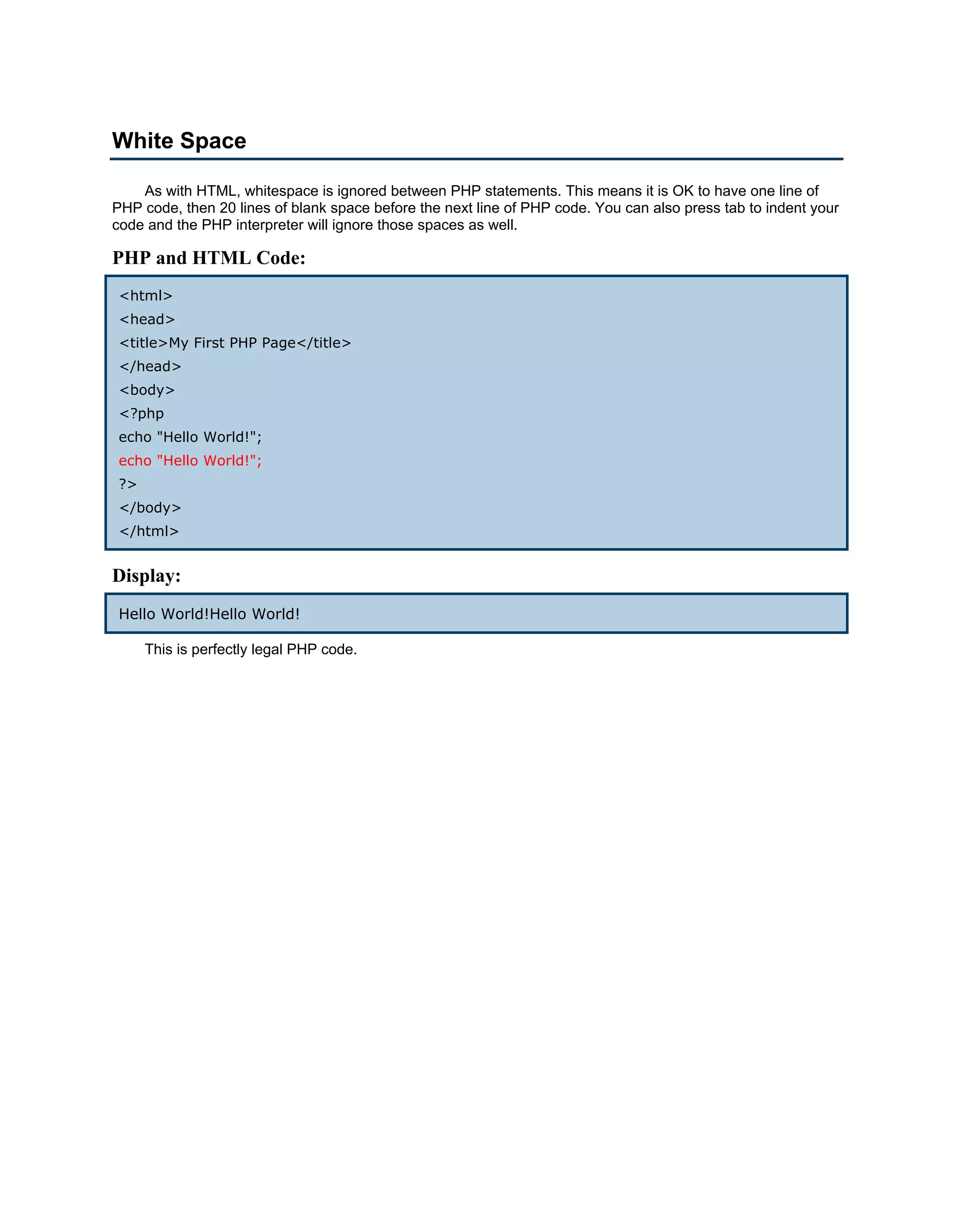 White Space As with HTML, whitespace is ignored between PHP statements. This means it is OK to have one line of PHP code, then 20 lines of blank space before the next line of PHP code. You can also press tab to indent your code and the PHP interpreter will ignore those spaces as well. PHP and HTML Code: <html> <head> <title>My First PHP Page</title> </head> <body> <?php echo "Hello World!"; echo "Hello World!"; ?> </body> </html> Display: Hello World!Hello World! This is perfectly legal PHP code. 
