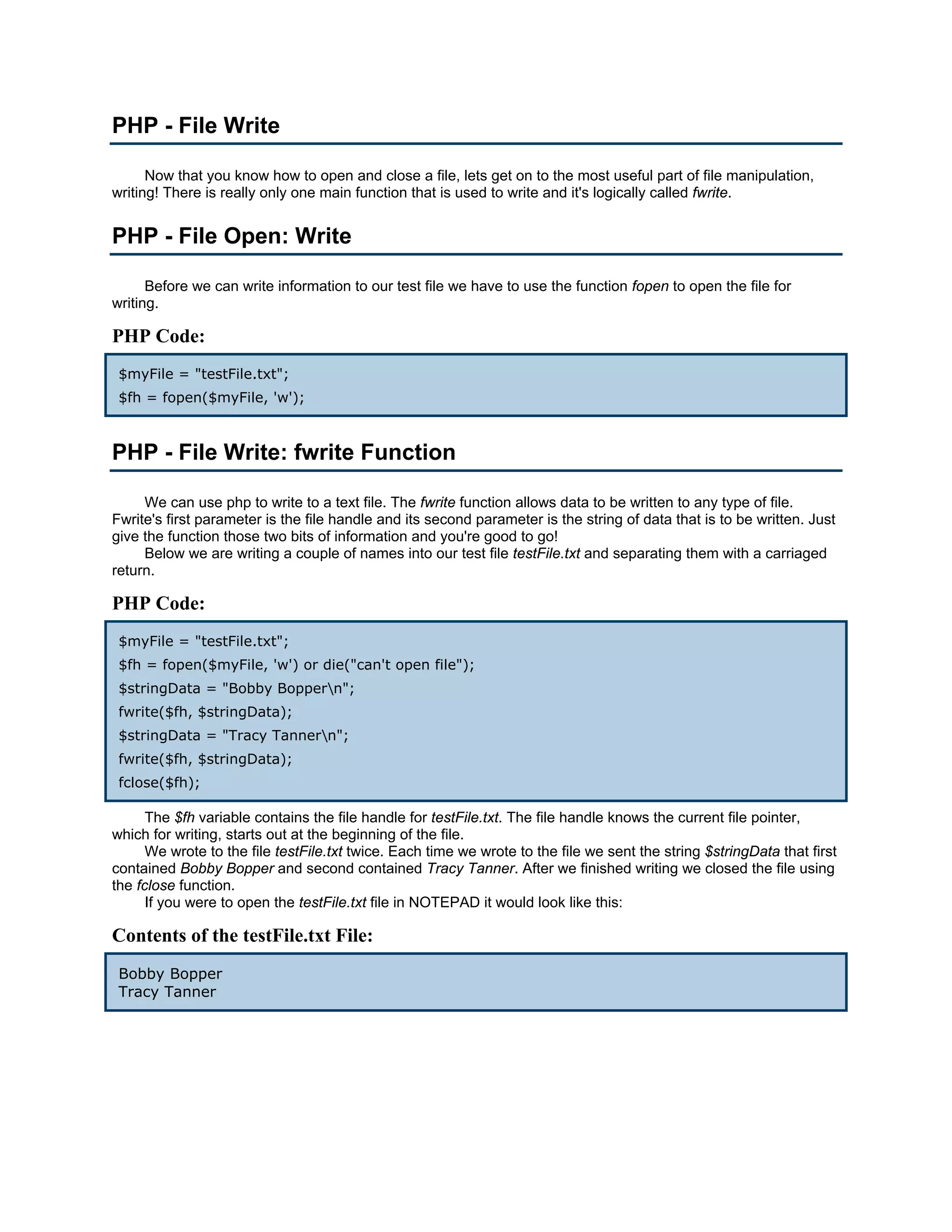 PHP - File Write Now that you know how to open and close a file, lets get on to the most useful part of file manipulation, writing! There is really only one main function that is used to write and it's logically called fwrite. PHP - File Open: Write Before we can write information to our test file we have to use the function fopen to open the file for writing. PHP Code: $myFile = "testFile.txt"; $fh = fopen($myFile, 'w'); PHP - File Write: fwrite Function We can use php to write to a text file. The fwrite function allows data to be written to any type of file. Fwrite's first parameter is the file handle and its second parameter is the string of data that is to be written. Just give the function those two bits of information and you're good to go! Below we are writing a couple of names into our test file testFile.txt and separating them with a carriaged return. PHP Code: $myFile = "testFile.txt"; $fh = fopen($myFile, 'w') or die("can't open file"); $stringData = "Bobby Boppern"; fwrite($fh, $stringData); $stringData = "Tracy Tannern"; fwrite($fh, $stringData); fclose($fh); The $fh variable contains the file handle for testFile.txt. The file handle knows the current file pointer, which for writing, starts out at the beginning of the file. We wrote to the file testFile.txt twice. Each time we wrote to the file we sent the string $stringData that first contained Bobby Bopper and second contained Tracy Tanner. After we finished writing we closed the file using the fclose function. If you were to open the testFile.txt file in NOTEPAD it would look like this: Contents of the testFile.txt File: Bobby Bopper Tracy Tanner 