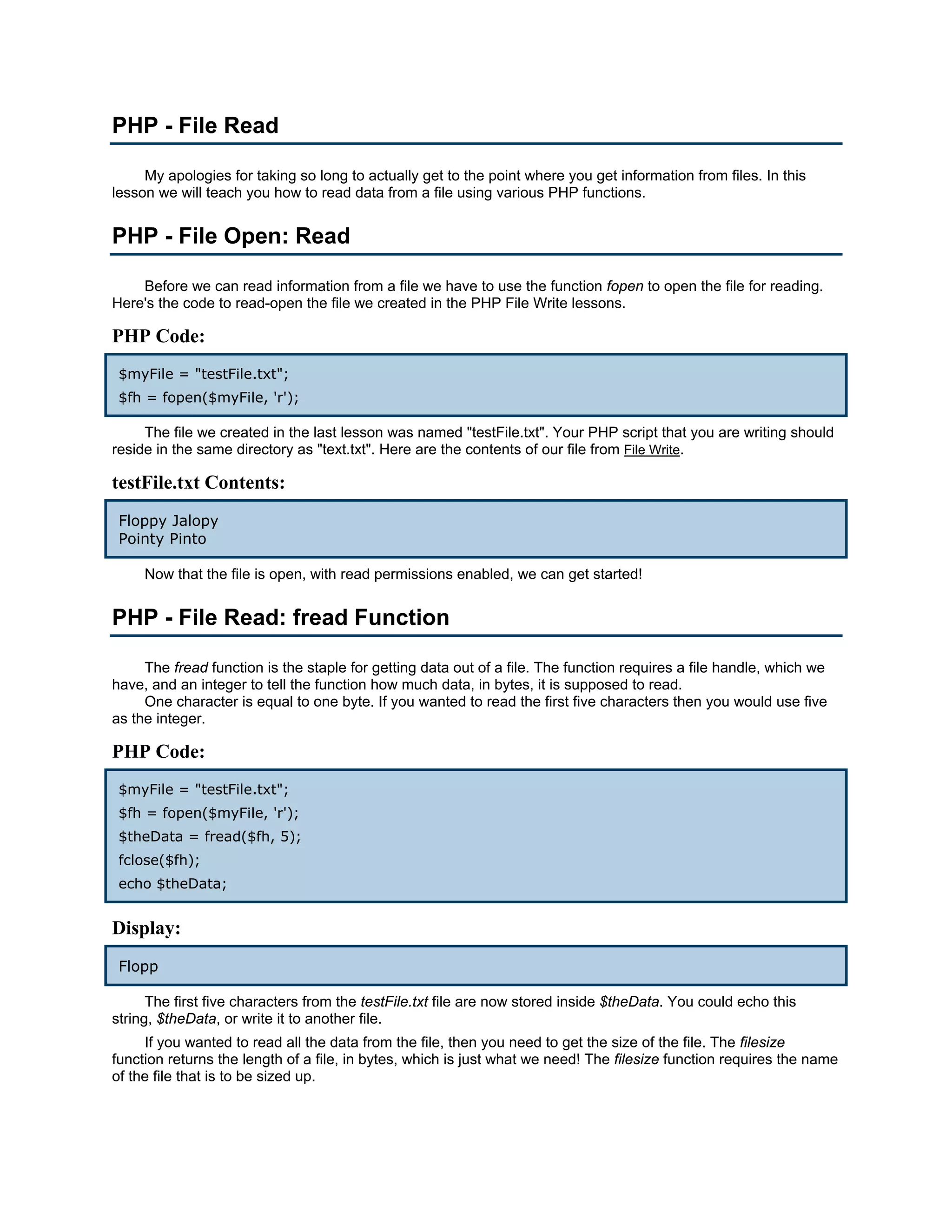 PHP - File Read My apologies for taking so long to actually get to the point where you get information from files. In this lesson we will teach you how to read data from a file using various PHP functions. PHP - File Open: Read Before we can read information from a file we have to use the function fopen to open the file for reading. Here's the code to read-open the file we created in the PHP File Write lessons. PHP Code: $myFile = "testFile.txt"; $fh = fopen($myFile, 'r'); The file we created in the last lesson was named "testFile.txt". Your PHP script that you are writing should reside in the same directory as "text.txt". Here are the contents of our file from File Write. testFile.txt Contents: Floppy Jalopy Pointy Pinto Now that the file is open, with read permissions enabled, we can get started! PHP - File Read: fread Function The fread function is the staple for getting data out of a file. The function requires a file handle, which we have, and an integer to tell the function how much data, in bytes, it is supposed to read. One character is equal to one byte. If you wanted to read the first five characters then you would use five as the integer. PHP Code: $myFile = "testFile.txt"; $fh = fopen($myFile, 'r'); $theData = fread($fh, 5); fclose($fh); echo $theData; Display: Flopp The first five characters from the testFile.txt file are now stored inside $theData. You could echo this string, $theData, or write it to another file. If you wanted to read all the data from the file, then you need to get the size of the file. The filesize function returns the length of a file, in bytes, which is just what we need! The filesize function requires the name of the file that is to be sized up. 