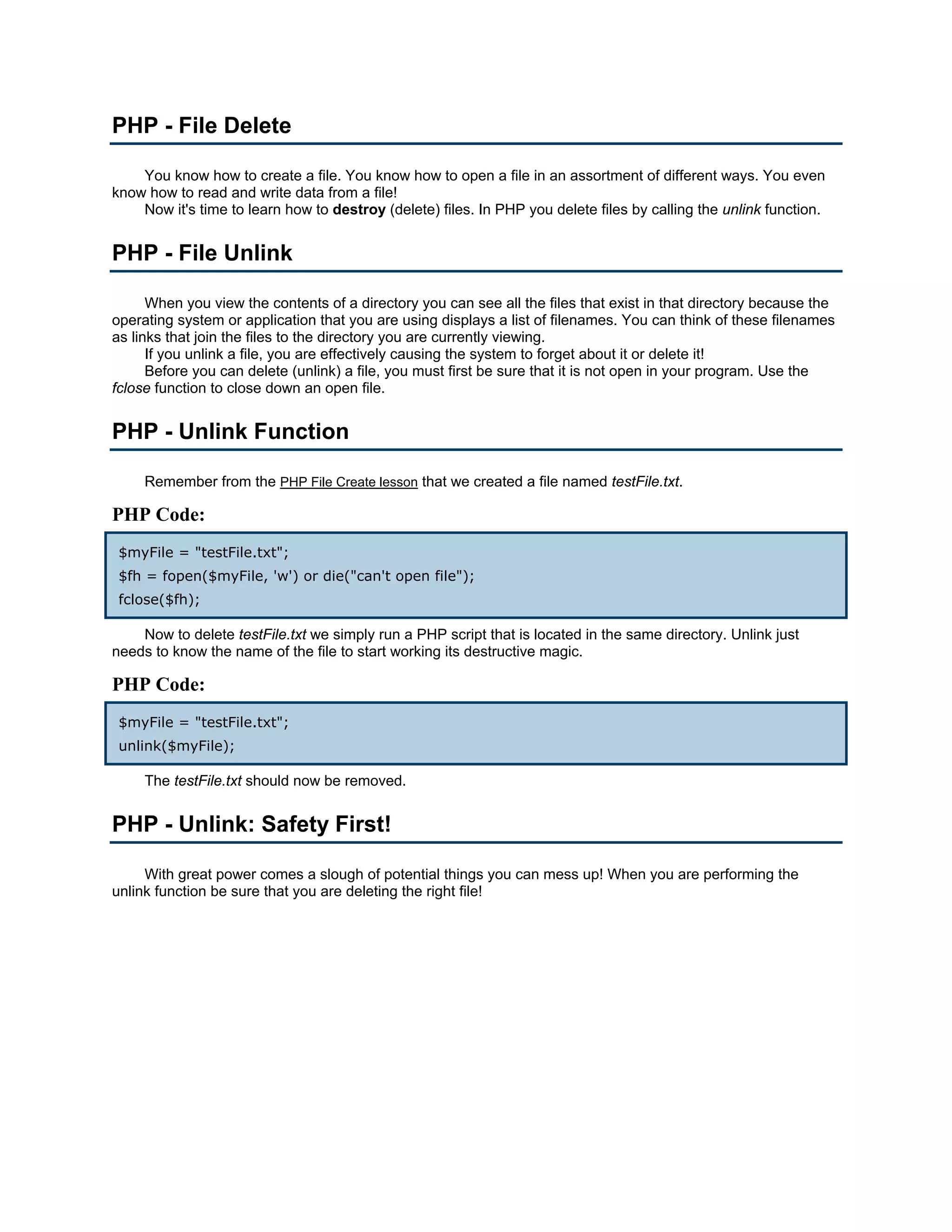 PHP - File Delete You know how to create a file. You know how to open a file in an assortment of different ways. You even know how to read and write data from a file! Now it's time to learn how to destroy (delete) files. In PHP you delete files by calling the unlink function. PHP - File Unlink When you view the contents of a directory you can see all the files that exist in that directory because the operating system or application that you are using displays a list of filenames. You can think of these filenames as links that join the files to the directory you are currently viewing. If you unlink a file, you are effectively causing the system to forget about it or delete it! Before you can delete (unlink) a file, you must first be sure that it is not open in your program. Use the fclose function to close down an open file. PHP - Unlink Function Remember from the PHP File Create lesson that we created a file named testFile.txt. PHP Code: $myFile = "testFile.txt"; $fh = fopen($myFile, 'w') or die("can't open file"); fclose($fh); Now to delete testFile.txt we simply run a PHP script that is located in the same directory. Unlink just needs to know the name of the file to start working its destructive magic. PHP Code: $myFile = "testFile.txt"; unlink($myFile); The testFile.txt should now be removed. PHP - Unlink: Safety First! With great power comes a slough of potential things you can mess up! When you are performing the unlink function be sure that you are deleting the right file! 