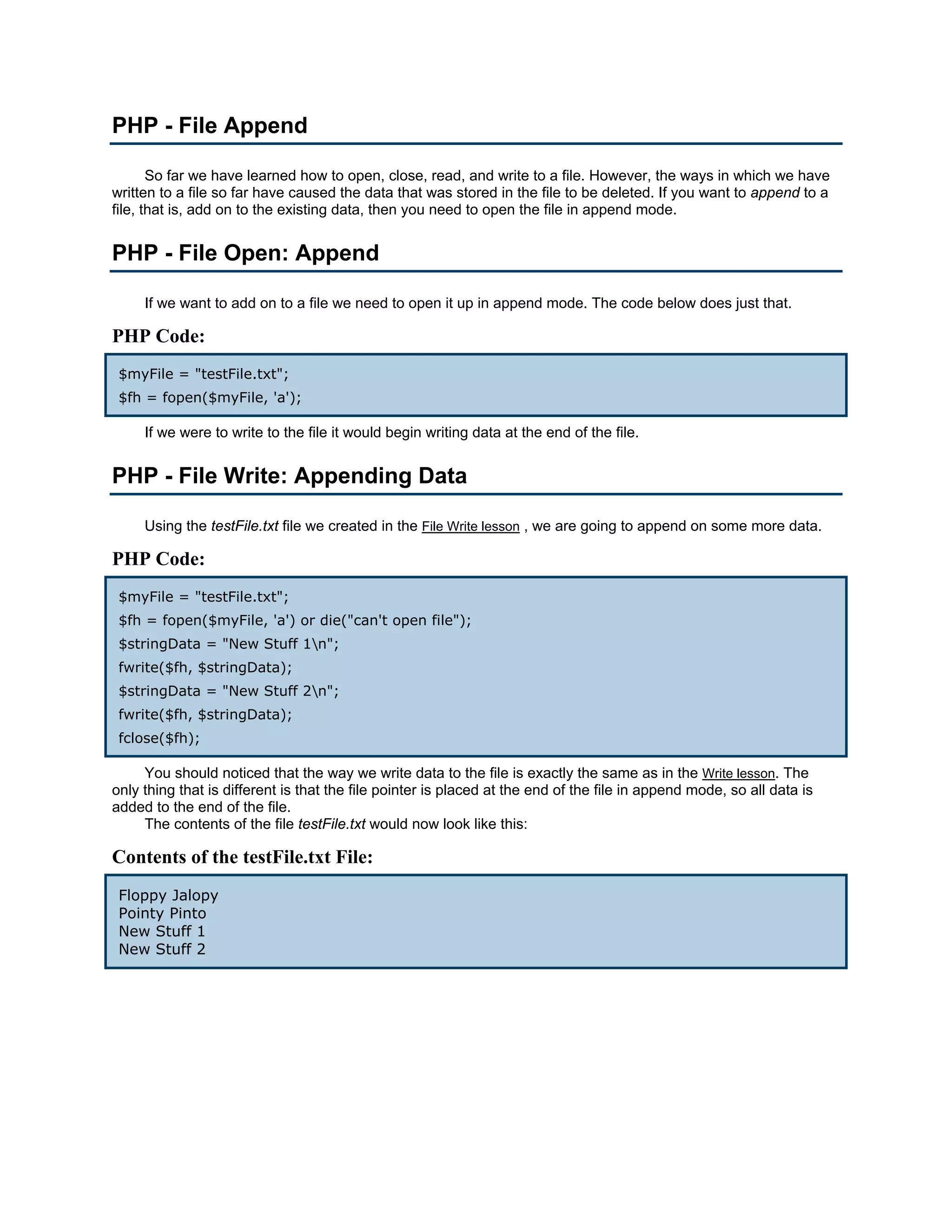PHP - File Append So far we have learned how to open, close, read, and write to a file. However, the ways in which we have written to a file so far have caused the data that was stored in the file to be deleted. If you want to append to a file, that is, add on to the existing data, then you need to open the file in append mode. PHP - File Open: Append If we want to add on to a file we need to open it up in append mode. The code below does just that. PHP Code: $myFile = "testFile.txt"; $fh = fopen($myFile, 'a'); If we were to write to the file it would begin writing data at the end of the file. PHP - File Write: Appending Data Using the testFile.txt file we created in the File Write lesson , we are going to append on some more data. PHP Code: $myFile = "testFile.txt"; $fh = fopen($myFile, 'a') or die("can't open file"); $stringData = "New Stuff 1n"; fwrite($fh, $stringData); $stringData = "New Stuff 2n"; fwrite($fh, $stringData); fclose($fh); You should noticed that the way we write data to the file is exactly the same as in the Write lesson. The only thing that is different is that the file pointer is placed at the end of the file in append mode, so all data is added to the end of the file. The contents of the file testFile.txt would now look like this: Contents of the testFile.txt File: Floppy Jalopy Pointy Pinto New Stuff 1 New Stuff 2 