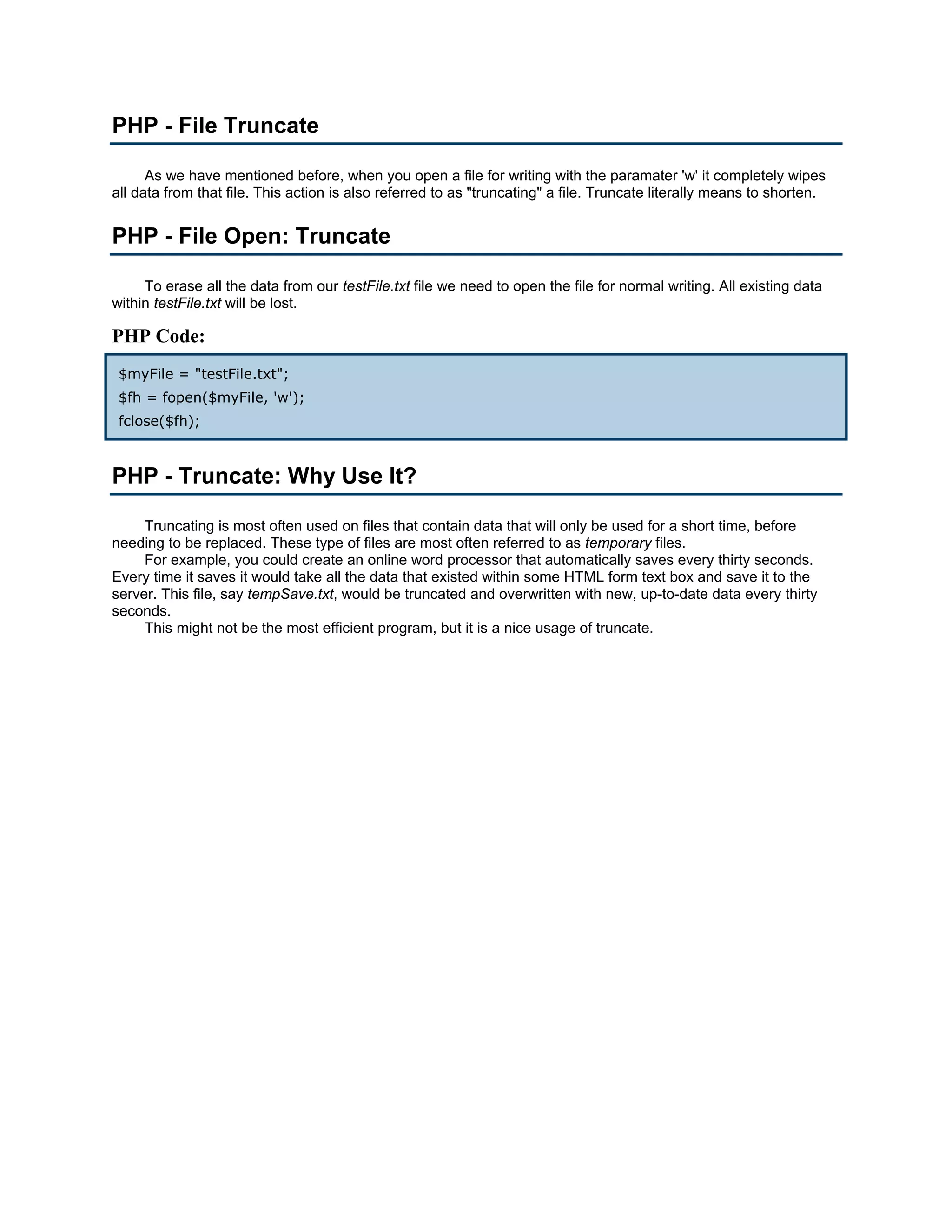 PHP - File Truncate As we have mentioned before, when you open a file for writing with the paramater 'w' it completely wipes all data from that file. This action is also referred to as "truncating" a file. Truncate literally means to shorten. PHP - File Open: Truncate To erase all the data from our testFile.txt file we need to open the file for normal writing. All existing data within testFile.txt will be lost. PHP Code: $myFile = "testFile.txt"; $fh = fopen($myFile, 'w'); fclose($fh); PHP - Truncate: Why Use It? Truncating is most often used on files that contain data that will only be used for a short time, before needing to be replaced. These type of files are most often referred to as temporary files. For example, you could create an online word processor that automatically saves every thirty seconds. Every time it saves it would take all the data that existed within some HTML form text box and save it to the server. This file, say tempSave.txt, would be truncated and overwritten with new, up-to-date data every thirty seconds. This might not be the most efficient program, but it is a nice usage of truncate. 