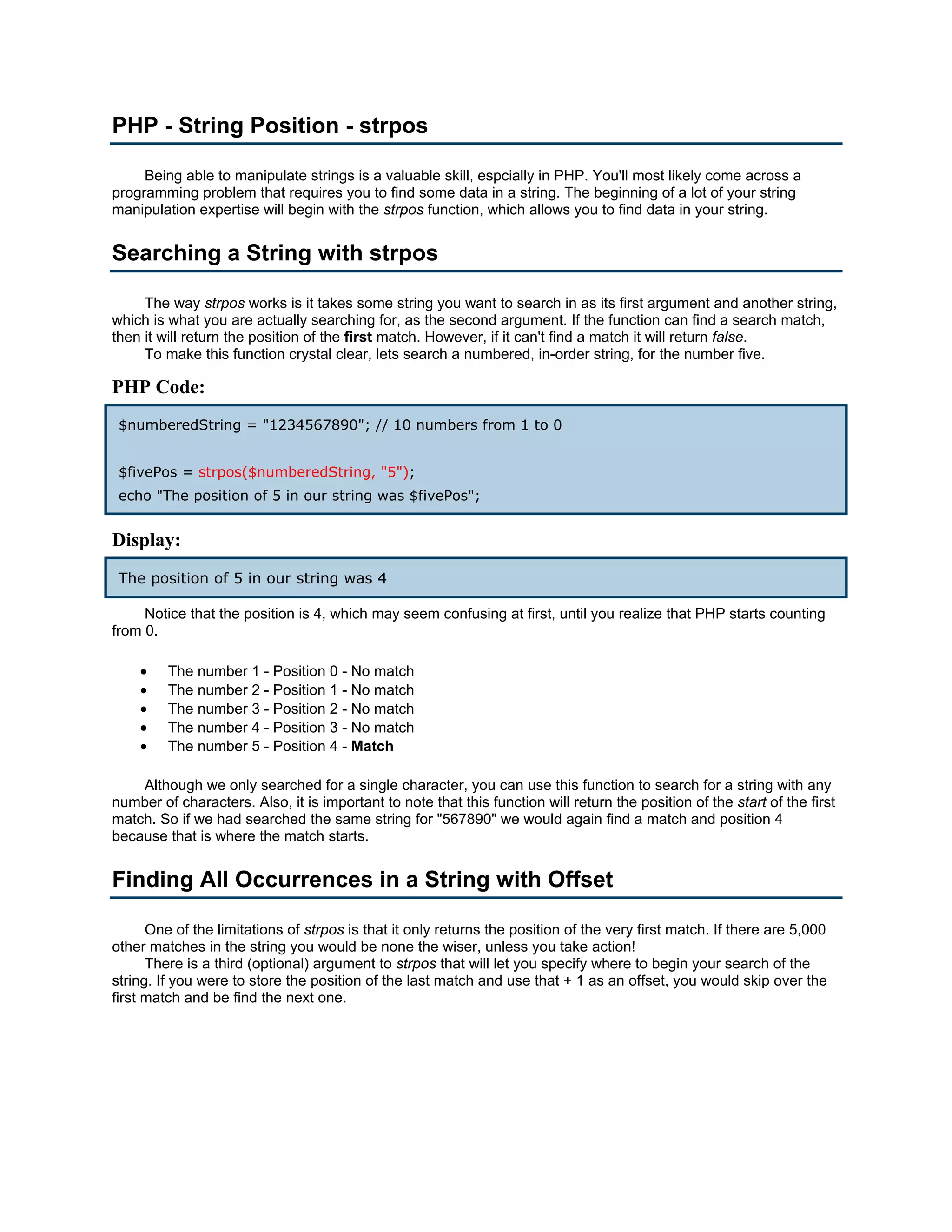 PHP - String Position - strpos Being able to manipulate strings is a valuable skill, espcially in PHP. You'll most likely come across a programming problem that requires you to find some data in a string. The beginning of a lot of your string manipulation expertise will begin with the strpos function, which allows you to find data in your string. Searching a String with strpos The way strpos works is it takes some string you want to search in as its first argument and another string, which is what you are actually searching for, as the second argument. If the function can find a search match, then it will return the position of the first match. However, if it can't find a match it will return false. To make this function crystal clear, lets search a numbered, in-order string, for the number five. PHP Code: $numberedString = "1234567890"; // 10 numbers from 1 to 0 $fivePos = strpos($numberedString, "5"); echo "The position of 5 in our string was $fivePos"; Display: The position of 5 in our string was 4 Notice that the position is 4, which may seem confusing at first, until you realize that PHP starts counting from 0. • The number 1 - Position 0 - No match • The number 2 - Position 1 - No match • The number 3 - Position 2 - No match • The number 4 - Position 3 - No match • The number 5 - Position 4 - Match Although we only searched for a single character, you can use this function to search for a string with any number of characters. Also, it is important to note that this function will return the position of the start of the first match. So if we had searched the same string for "567890" we would again find a match and position 4 because that is where the match starts. Finding All Occurrences in a String with Offset One of the limitations of strpos is that it only returns the position of the very first match. If there are 5,000 other matches in the string you would be none the wiser, unless you take action! There is a third (optional) argument to strpos that will let you specify where to begin your search of the string. If you were to store the position of the last match and use that + 1 as an offset, you would skip over the first match and be find the next one. 