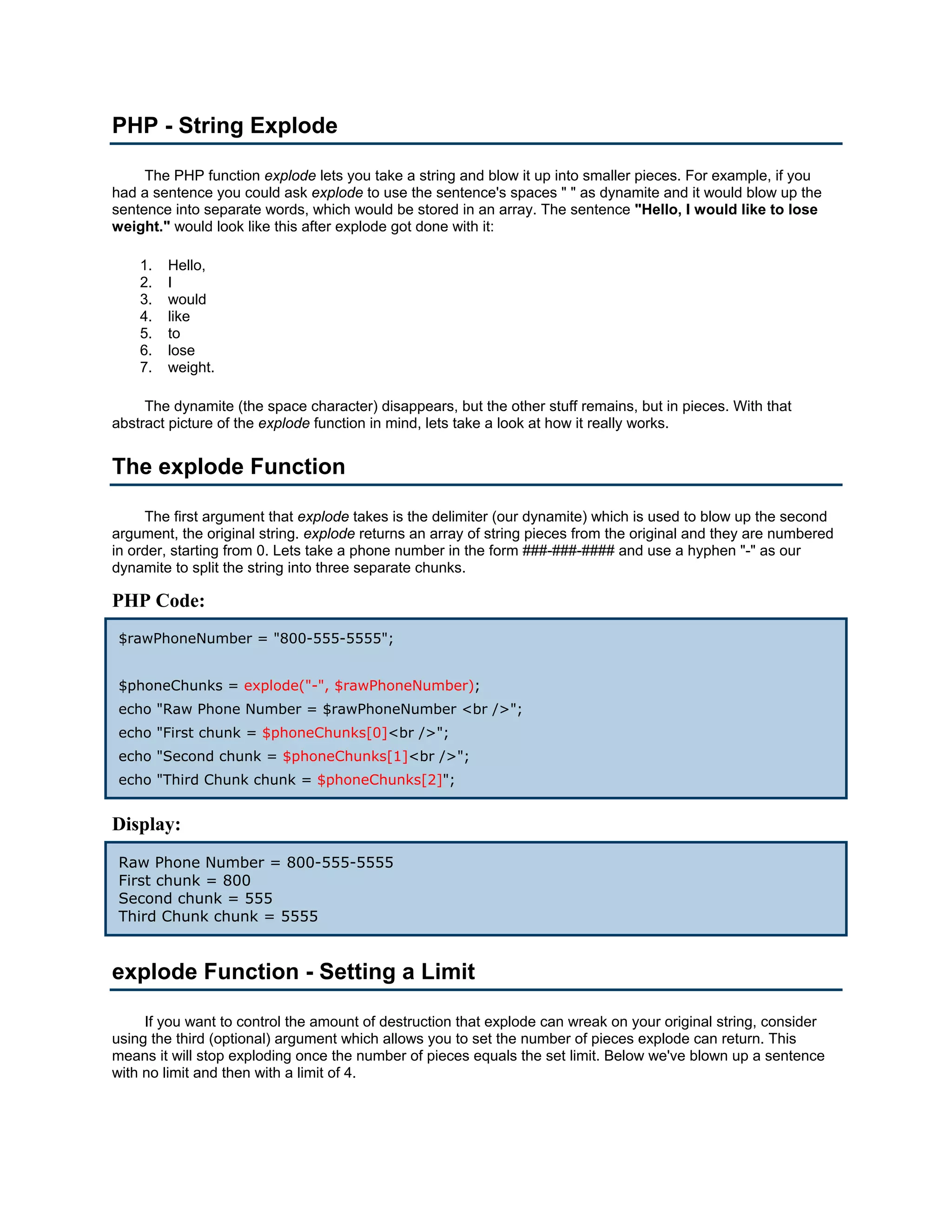 PHP - String Explode The PHP function explode lets you take a string and blow it up into smaller pieces. For example, if you had a sentence you could ask explode to use the sentence's spaces " " as dynamite and it would blow up the sentence into separate words, which would be stored in an array. The sentence "Hello, I would like to lose weight." would look like this after explode got done with it: 1. Hello, 2. I 3. would 4. like 5. to 6. lose 7. weight. The dynamite (the space character) disappears, but the other stuff remains, but in pieces. With that abstract picture of the explode function in mind, lets take a look at how it really works. The explode Function The first argument that explode takes is the delimiter (our dynamite) which is used to blow up the second argument, the original string. explode returns an array of string pieces from the original and they are numbered in order, starting from 0. Lets take a phone number in the form ###-###-#### and use a hyphen "-" as our dynamite to split the string into three separate chunks. PHP Code: $rawPhoneNumber = "800-555-5555"; $phoneChunks = explode("-", $rawPhoneNumber); echo "Raw Phone Number = $rawPhoneNumber <br />"; echo "First chunk = $phoneChunks[0]<br />"; echo "Second chunk = $phoneChunks[1]<br />"; echo "Third Chunk chunk = $phoneChunks[2]"; Display: Raw Phone Number = 800-555-5555 First chunk = 800 Second chunk = 555 Third Chunk chunk = 5555 explode Function - Setting a Limit If you want to control the amount of destruction that explode can wreak on your original string, consider using the third (optional) argument which allows you to set the number of pieces explode can return. This means it will stop exploding once the number of pieces equals the set limit. Below we've blown up a sentence with no limit and then with a limit of 4. 