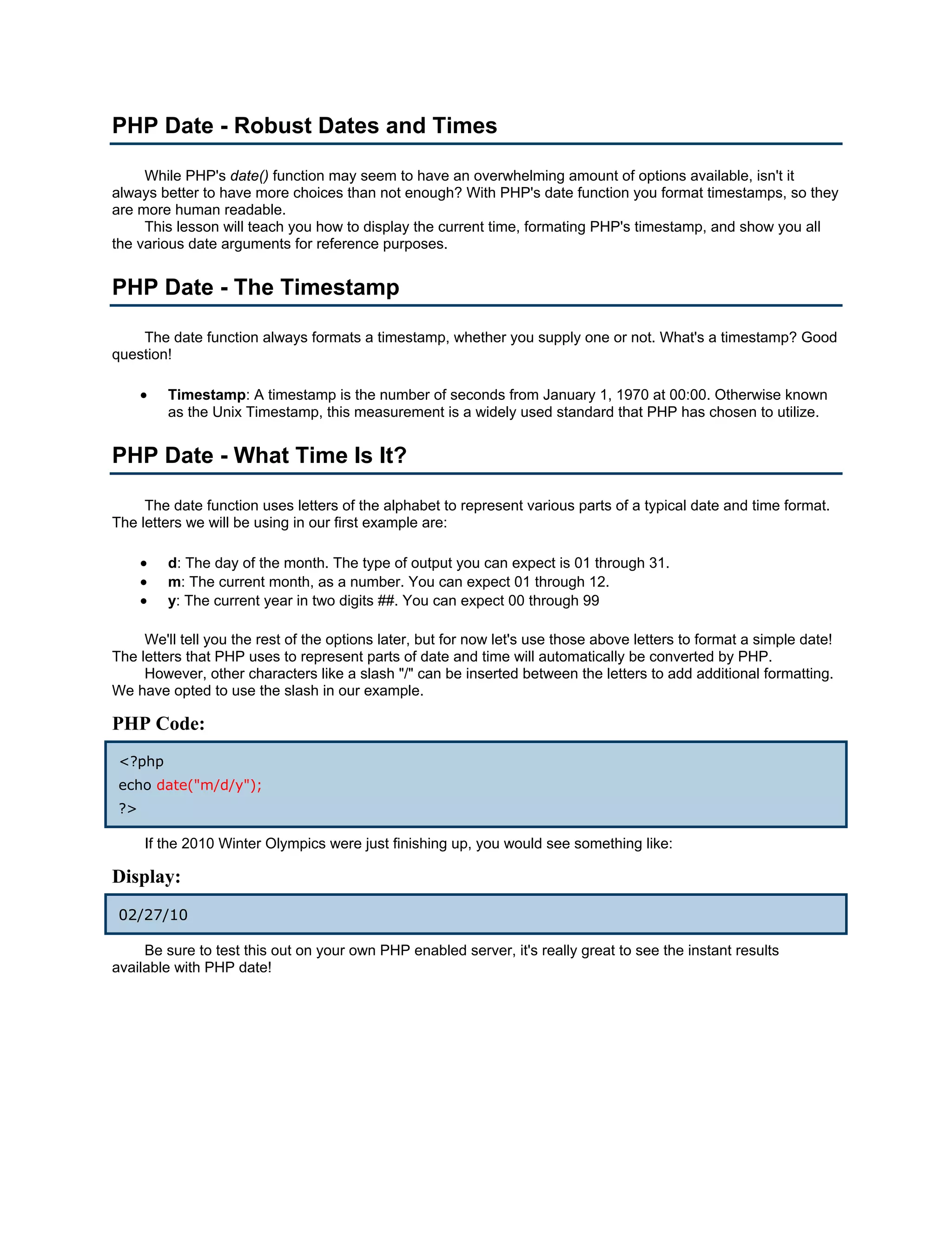 PHP Date - Robust Dates and Times While PHP's date() function may seem to have an overwhelming amount of options available, isn't it always better to have more choices than not enough? With PHP's date function you format timestamps, so they are more human readable. This lesson will teach you how to display the current time, formating PHP's timestamp, and show you all the various date arguments for reference purposes. PHP Date - The Timestamp The date function always formats a timestamp, whether you supply one or not. What's a timestamp? Good question! • Timestamp: A timestamp is the number of seconds from January 1, 1970 at 00:00. Otherwise known as the Unix Timestamp, this measurement is a widely used standard that PHP has chosen to utilize. PHP Date - What Time Is It? The date function uses letters of the alphabet to represent various parts of a typical date and time format. The letters we will be using in our first example are: • d: The day of the month. The type of output you can expect is 01 through 31. • m: The current month, as a number. You can expect 01 through 12. • y: The current year in two digits ##. You can expect 00 through 99 We'll tell you the rest of the options later, but for now let's use those above letters to format a simple date! The letters that PHP uses to represent parts of date and time will automatically be converted by PHP. However, other characters like a slash "/" can be inserted between the letters to add additional formatting. We have opted to use the slash in our example. PHP Code: <?php echo date("m/d/y"); ?> If the 2010 Winter Olympics were just finishing up, you would see something like: Display: 02/27/10 Be sure to test this out on your own PHP enabled server, it's really great to see the instant results available with PHP date! 