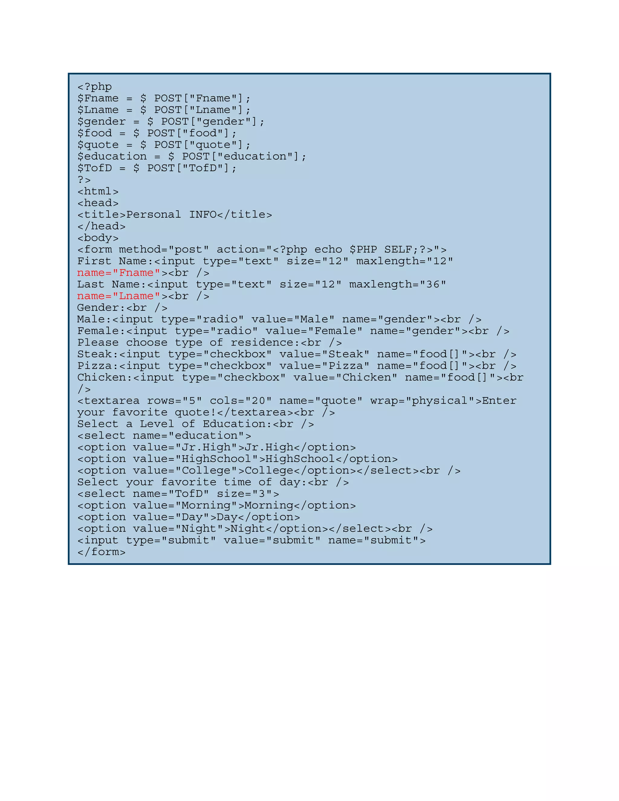 <?php $Fname = $_POST["Fname"]; $Lname = $_POST["Lname"]; $gender = $_POST["gender"]; $food = $_POST["food"]; $quote = $_POST["quote"]; $education = $_POST["education"]; $TofD = $_POST["TofD"]; ?> <html> <head> <title>Personal INFO</title> </head> <body> <form method="post" action="<?php echo $PHP_SELF;?>"> First Name:<input type="text" size="12" maxlength="12" name="Fname"><br /> Last Name:<input type="text" size="12" maxlength="36" name="Lname"><br /> Gender:<br /> Male:<input type="radio" value="Male" name="gender"><br /> Female:<input type="radio" value="Female" name="gender"><br /> Please choose type of residence:<br /> Steak:<input type="checkbox" value="Steak" name="food[]"><br /> Pizza:<input type="checkbox" value="Pizza" name="food[]"><br /> Chicken:<input type="checkbox" value="Chicken" name="food[]"><br /> <textarea rows="5" cols="20" name="quote" wrap="physical">Enter your favorite quote!</textarea><br /> Select a Level of Education:<br /> <select name="education"> <option value="Jr.High">Jr.High</option> <option value="HighSchool">HighSchool</option> <option value="College">College</option></select><br /> Select your favorite time of day:<br /> <select name="TofD" size="3"> <option value="Morning">Morning</option> <option value="Day">Day</option> <option value="Night">Night</option></select><br /> <input type="submit" value="submit" name="submit"> </form> 