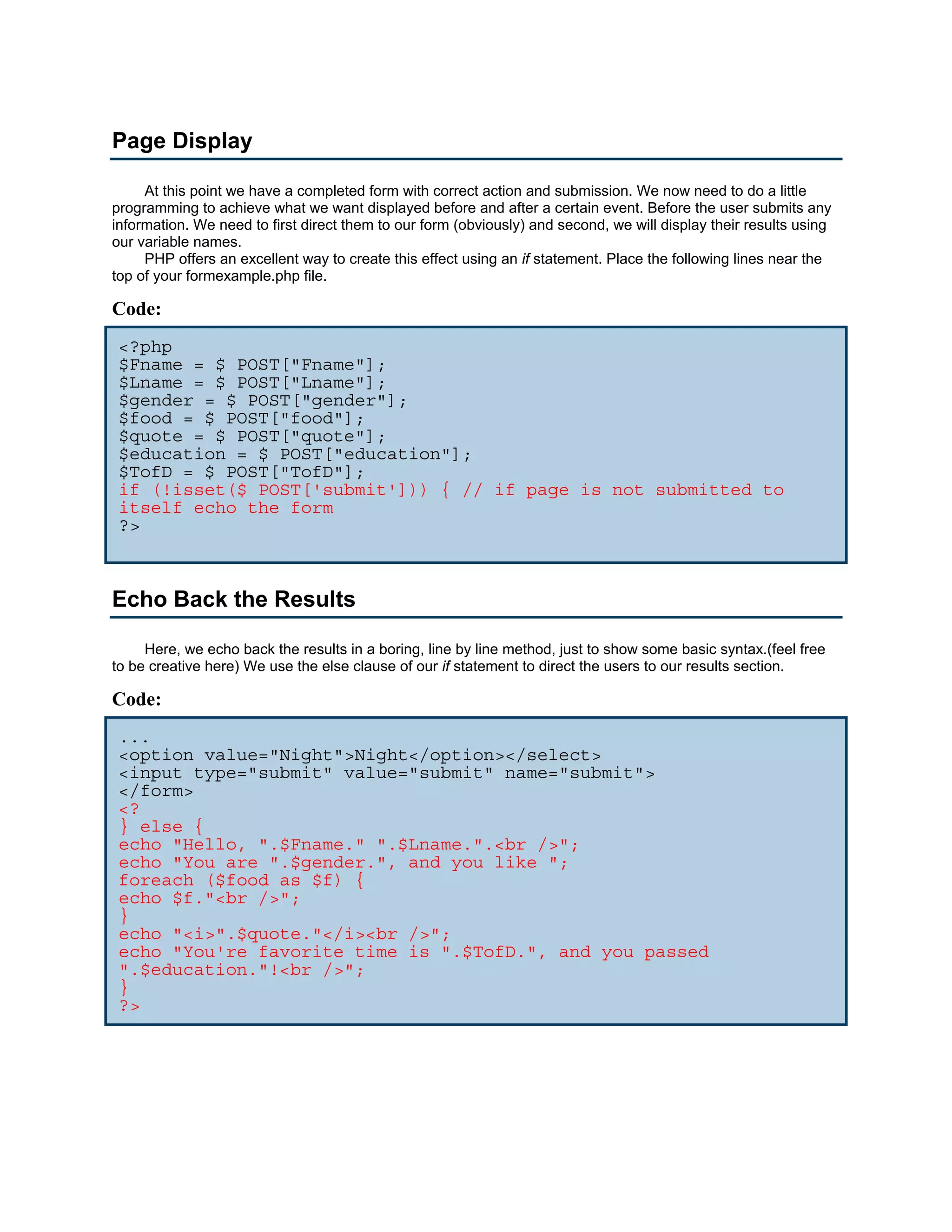 Page Display At this point we have a completed form with correct action and submission. We now need to do a little programming to achieve what we want displayed before and after a certain event. Before the user submits any information. We need to first direct them to our form (obviously) and second, we will display their results using our variable names. PHP offers an excellent way to create this effect using an if statement. Place the following lines near the top of your formexample.php file. Code: <?php $Fname = $_POST["Fname"]; $Lname = $_POST["Lname"]; $gender = $_POST["gender"]; $food = $_POST["food"]; $quote = $_POST["quote"]; $education = $_POST["education"]; $TofD = $_POST["TofD"]; if (!isset($_POST['submit'])) { // if page is not submitted to itself echo the form ?> Echo Back the Results Here, we echo back the results in a boring, line by line method, just to show some basic syntax.(feel free to be creative here) We use the else clause of our if statement to direct the users to our results section. Code: ... <option value="Night">Night</option></select> <input type="submit" value="submit" name="submit"> </form> <? } else { echo "Hello, ".$Fname." ".$Lname.".<br />"; echo "You are ".$gender.", and you like "; foreach ($food as $f) { echo $f."<br />"; } echo "<i>".$quote."</i><br />"; echo "You're favorite time is ".$TofD.", and you passed ".$education."!<br />"; } ?> 
