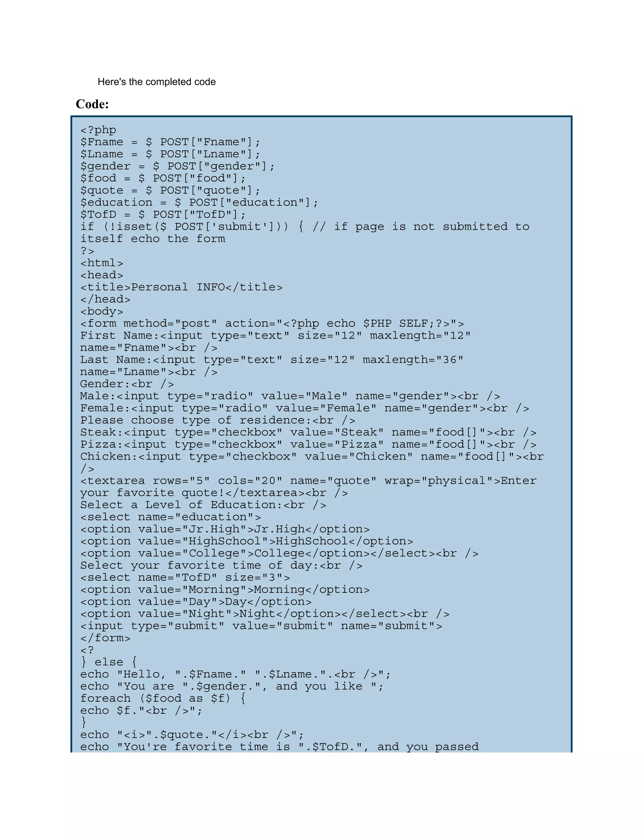 Here's the completed code Code: <?php $Fname = $_POST["Fname"]; $Lname = $_POST["Lname"]; $gender = $_POST["gender"]; $food = $_POST["food"]; $quote = $_POST["quote"]; $education = $_POST["education"]; $TofD = $_POST["TofD"]; if (!isset($_POST['submit'])) { // if page is not submitted to itself echo the form ?> <html> <head> <title>Personal INFO</title> </head> <body> <form method="post" action="<?php echo $PHP_SELF;?>"> First Name:<input type="text" size="12" maxlength="12" name="Fname"><br /> Last Name:<input type="text" size="12" maxlength="36" name="Lname"><br /> Gender:<br /> Male:<input type="radio" value="Male" name="gender"><br /> Female:<input type="radio" value="Female" name="gender"><br /> Please choose type of residence:<br /> Steak:<input type="checkbox" value="Steak" name="food[]"><br /> Pizza:<input type="checkbox" value="Pizza" name="food[]"><br /> Chicken:<input type="checkbox" value="Chicken" name="food[]"><br /> <textarea rows="5" cols="20" name="quote" wrap="physical">Enter your favorite quote!</textarea><br /> Select a Level of Education:<br /> <select name="education"> <option value="Jr.High">Jr.High</option> <option value="HighSchool">HighSchool</option> <option value="College">College</option></select><br /> Select your favorite time of day:<br /> <select name="TofD" size="3"> <option value="Morning">Morning</option> <option value="Day">Day</option> <option value="Night">Night</option></select><br /> <input type="submit" value="submit" name="submit"> </form> <? } else { echo "Hello, ".$Fname." ".$Lname.".<br />"; echo "You are ".$gender.", and you like "; foreach ($food as $f) { echo $f."<br />"; } echo "<i>".$quote."</i><br />"; echo "You're favorite time is ".$TofD.", and you passed 