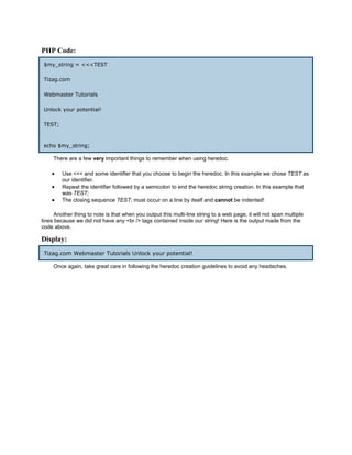 PHP Code:
 $my_string = <<<TEST

 Tizag.com

 Webmaster Tutorials

 Unlock your potential!

 TEST;



 echo $my_string;

     There are a few very important things to remember when using heredoc.

    •    Use <<< and some identifier that you choose to begin the heredoc. In this example we chose TEST as
         our identifier.
    •    Repeat the identifier followed by a semicolon to end the heredoc string creation. In this example that
         was TEST;
    •    The closing sequence TEST; must occur on a line by itself and cannot be indented!

      Another thing to note is that when you output this multi-line string to a web page, it will not span multiple
lines because we did not have any <br /> tags contained inside our string! Here is the output made from the
code above.

Display:
 Tizag.com Webmaster Tutorials Unlock your potential!

     Once again, take great care in following the heredoc creation guidelines to avoid any headaches.
 
