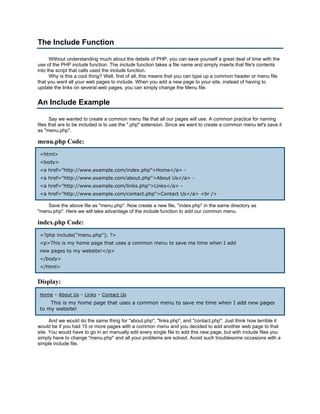 The Include Function

      Without understanding much about the details of PHP, you can save yourself a great deal of time with the
use of the PHP include function. The include function takes a file name and simply inserts that file's contents
into the script that calls used the include function.
      Why is this a cool thing? Well, first of all, this means that you can type up a common header or menu file
that you want all your web pages to include. When you add a new page to your site, instead of having to
update the links on several web pages, you can simply change the Menu file.


An Include Example

       Say we wanted to create a common menu file that all our pages will use. A common practice for naming
files that are to be included is to use the ".php" extension. Since we want to create a common menu let's save it
as "menu.php".

menu.php Code:
 <html>
 <body>
 <a href="http://www.example.com/index.php">Home</a> -
 <a href="http://www.example.com/about.php">About Us</a> -
 <a href="http://www.example.com/links.php">Links</a> -
 <a href="http://www.example.com/contact.php">Contact Us</a> <br />

    Save the above file as "menu.php". Now create a new file, "index.php" in the same directory as
"menu.php". Here we will take advantage of the include function to add our common menu.

index.php Code:
 <?php include("menu.php"); ?>
 <p>This is my home page that uses a common menu to save me time when I add
 new pages to my website!</p>
 </body>
 </html>


Display:
 Home - About Us - Links - Contact Us
     This is my home page that uses a common menu to save me time when I add new pages
 to my website!

      And we would do the same thing for "about.php", "links.php", and "contact.php". Just think how terrible it
would be if you had 15 or more pages with a common menu and you decided to add another web page to that
site. You would have to go in an manually edit every single file to add this new page, but with include files you
simply have to change "menu.php" and all your problems are solved. Avoid such troublesome occasions with a
simple include file.
 