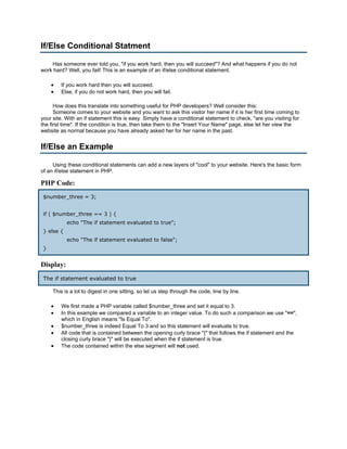 If/Else Conditional Statment

    Has someone ever told you, "if you work hard, then you will succeed"? And what happens if you do not
work hard? Well, you fail! This is an example of an if/else conditional statement.

     •   If you work hard then you will succeed.
     •   Else, if you do not work hard, then you will fail.

      How does this translate into something useful for PHP developers? Well consider this:
      Someone comes to your website and you want to ask this visitor her name if it is her first time coming to
your site. With an if statement this is easy. Simply have a conditional statement to check, "are you visiting for
the first time". If the condition is true, then take them to the "Insert Your Name" page, else let her view the
website as normal because you have already asked her for her name in the past.


If/Else an Example

     Using these conditional statements can add a new layers of "cool" to your website. Here's the basic form
of an if/else statement in PHP.

PHP Code:
 $number_three = 3;


 if ( $number_three == 3 ) {
            echo "The if statement evaluated to true";
 } else {
            echo "The if statement evaluated to false";
 }


Display:
 The if statement evaluated to true

     This is a lot to digest in one sitting, so let us step through the code, line by line.

     •   We first made a PHP variable called $number_three and set it equal to 3.
     •   In this example we compared a variable to an integer value. To do such a comparison we use "==",
         which in English means "Is Equal To".
     •   $number_three is indeed Equal To 3 and so this statement will evaluate to true.
     •   All code that is contained between the opening curly brace "{" that follows the if statement and the
         closing curly brace "}" will be executed when the if statement is true.
     •   The code contained within the else segment will not used.
 