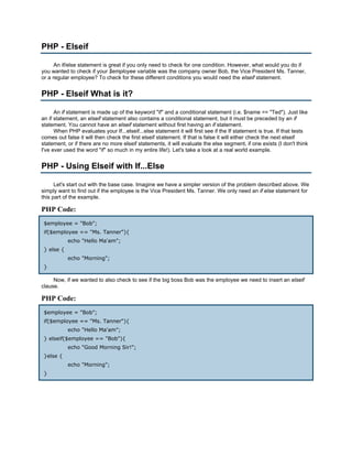 PHP - Elseif

      An if/else statement is great if you only need to check for one condition. However, what would you do if
you wanted to check if your $employee variable was the company owner Bob, the Vice President Ms. Tanner,
or a regular employee? To check for these different conditions you would need the elseif statement.


PHP - Elseif What is it?

      An if statement is made up of the keyword "if" and a conditional statement (i.e. $name == "Ted"). Just like
an if statement, an elseif statement also contains a conditional statement, but it must be preceded by an if
statement. You cannot have an elseif statement without first having an if statement.
      When PHP evaluates your If...elseif...else statement it will first see if the If statement is true. If that tests
comes out false it will then check the first elseif statement. If that is false it will either check the next elseif
statement, or if there are no more elseif statements, it will evaluate the else segment, if one exists (I don't think
I've ever used the word "if" so much in my entire life!). Let's take a look at a real world example.


PHP - Using Elseif with If...Else

      Let's start out with the base case. Imagine we have a simpler version of the problem described above. We
simply want to find out if the employee is the Vice President Ms. Tanner. We only need an if else statement for
this part of the example.

PHP Code:
 $employee = "Bob";
 if($employee == "Ms. Tanner"){
            echo "Hello Ma'am";
 } else {
            echo "Morning";
 }

     Now, if we wanted to also check to see if the big boss Bob was the employee we need to insert an elseif
clause.

PHP Code:
 $employee = "Bob";
 if($employee == "Ms. Tanner"){
            echo "Hello Ma'am";
 } elseif($employee == "Bob"){
            echo "Good Morning Sir!";
 }else {
            echo "Morning";
 }
 