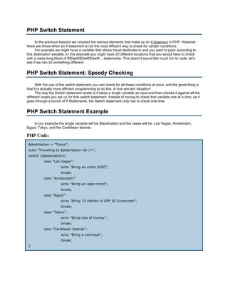 PHP Switch Statement

      In the previous lessons we covered the various elements that make up an If Statement in PHP. However,
there are times when an if statement is not the most efficient way to check for certain conditions.
      For example we might have a variable that stores travel destinations and you want to pack according to
this destination variable. In this example you might have 20 different locations that you would have to check
with a nasty long block of If/ElseIf/ElseIf/ElseIf/... statements. This doesn't sound like much fun to code, let's
see if we can do something different.


PHP Switch Statement: Speedy Checking

      With the use of the switch statement you can check for all these conditions at once, and the great thing is
that it is actually more efficient programming to do this. A true win-win situation!
      The way the Switch statement works is it takes a single variable as input and then checks it against all the
different cases you set up for that switch statement. Instead of having to check that variable one at a time, as it
goes through a bunch of If Statements, the Switch statement only has to check one time.


PHP Switch Statement Example

    In our example the single variable will be $destination and the cases will be: Las Vegas, Amsterdam,
Egypt, Tokyo, and the Caribbean Islands.

PHP Code:
 $destination = "Tokyo";
 echo "Traveling to $destination<br />";
 switch ($destination){
           case "Las Vegas":
                      echo "Bring an extra $500";
                      break;
           case "Amsterdam":
                      echo "Bring an open mind";
                      break;
           case "Egypt":
                      echo "Bring 15 bottles of SPF 50 Sunscreen";
                      break;
           case "Tokyo":
                      echo "Bring lots of money";
                      break;
           case "Caribbean Islands":
                      echo "Bring a swimsuit";
                      break;
 }
 