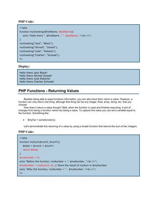 PHP Code:
 <?php
 function myGreeting($firstName, $lastName){
      echo "Hello there ". $firstName ." ". $lastName ."!<br />";
 }
 myGreeting("Jack", "Black");
 myGreeting("Ahmed", "Zewail");
 myGreeting("Julie", "Roberts");
 myGreeting("Charles", "Schwab");
 ?>


Display:
 Hello    there   Jack Black!
 Hello    there   Ahmed Zewail!
 Hello    there   Julie Roberts!
 Hello    there   Charles Schwab!


PHP Functions - Returning Values

     Besides being able to pass functions information, you can also have them return a value. However, a
function can only return one thing, although that thing can be any integer, float, array, string, etc. that you
choose!
     How does it return a value though? Well, when the function is used and finishes executing, it sort of
changes from being a function name into being a value. To capture this value you can set a variable equal to
the function. Something like:

      •   $myVar = somefunction();

      Let's demonstrate this returning of a value by using a simple function that returns the sum of two integers.

PHP Code:
 <?php
 function mySum($numX, $numY){
      $total = $numX + $numY;
      return $total;
 }
 $myNumber = 0;
 echo "Before the function, myNumber = ". $myNumber ."<br />";
 $myNumber = mySum(3, 4); // Store the result of mySum in $myNumber
 echo "After the function, myNumber = " . $myNumber ."<br />";
 ?>
 