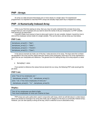 PHP - Arrays

     An array is a data structure that stores one or more values in a single value. For experienced
programmers it is important to note that PHP's arrays are actually maps (each key is mapped to a value).


PHP - A Numerically Indexed Array

     If this is your first time seeing an array, then you may not quite understand the concept of an array.
Imagine that you own a business and you want to store the names of all your employees in a PHP variable.
How would you go about this?
     It wouldn't make much sense to have to store each name in its own variable. Instead, it would be nice to
store all the employee names inside of a single variable. This can be done, and we show you how below.

PHP Code:
 $employee_array[0] = "Bob";
 $employee_array[1] = "Sally";
 $employee_array[2] = "Charlie";
 $employee_array[3] = "Clare";

     In the above example we made use of the key / value structure of an array. The keys were the numbers
we specified in the array and the values were the names of the employees. Each key of an array represents a
value that we can manipulate and reference. The general form for setting the key of an array equal to a value
is:

    •   $array[key] = value;

     If we wanted to reference the values that we stored into our array, the following PHP code would get the
job done.

PHP Code:
 echo "Two of my employees are "
 . $employee_array[0] . " & " . $employee_array[1];
 echo "<br />Two more employees of mine are "
 . $employee_array[2] . " & " . $employee_array[3];


Display:
 Two of my employees are Bob & Sally
 Two more employees of mine are Charlie & Clare

    PHP arrays are quite useful when used in conjunction with loops, which we will talk about in a later lesson.
Above we showed an example of an array that made use of integers for the keys (a numerically indexed array).
However, you can also specify a string as the key, which is referred to as an associative array.
 