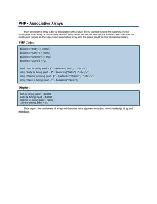 PHP - Associative Arrays

    In an associative array a key is associated with a value. If you wanted to store the salaries of your
employees in an array, a numerically indexed array would not be the best choice. Instead, we could use the
employees names as the keys in our associative array, and the value would be their respective salary.

PHP Code:
 $salaries["Bob"] = 2000;
 $salaries["Sally"] = 4000;
 $salaries["Charlie"] = 600;
 $salaries["Clare"] = 0;


 echo "Bob is being paid - $" . $salaries["Bob"] . "<br />";
 echo "Sally is being paid - $" . $salaries["Sally"] . "<br />";
 echo "Charlie is being paid - $" . $salaries["Charlie"] . "<br />";
 echo "Clare is being paid - $" . $salaries["Clare"];


Display:
 Bob is being paid - $2000
 Sally is being paid - $4000
 Charlie is being paid - $600
 Clare is being paid - $0

     Once again, the usefulness of arrays will become more apparent once you have knowledge of for and
while loops.
 