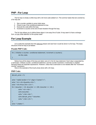 PHP - For Loop

      The for loop is simply a while loop with a bit more code added to it. The common tasks that are covered by
a for loop are:

     1.   Set a counter variable to some initial value.
     2.   Check to see if the conditional statement is true.
     3.   Execute the code within the loop.
     4.   Increment a counter at the end of each iteration through the loop.

     The for loop allows you to define these steps in one easy line of code. It may seem to have a strange
form, so pay close attention to the syntax used!


For Loop Example

     Let us take the example from the while loop lesson and see how it could be done in a for loop. The basic
structure of the for loop is as follows:

Pseudo PHP Code:
 for ( initialize a counter; conditional statement; increment a counter){
            do this code;
 }

    Notice how all the steps of the loop are taken care of in the for loop statement. Each step is separated by
a semicolon: initiliaze counter, conditional statement, and the counter increment. A semicolon is needed
because these are separate expressions. However, notice that a semicolon is not needed after the "increment
counter" expression.
    Here is the example of the brush prices done with a for loop .

PHP Code:
 $brush_price = 5;


 echo "<table border="1" align="center">";
 echo "<tr><th>Quantity</th>";
 echo "<th>Price</th></tr>";
 for ( $counter = 10; $counter <= 100; $counter += 10) {
            echo "<tr><td>";
            echo $counter;
            echo "</td><td>";
            echo $brush_price * $counter;
            echo "</td></tr>";
 }
 echo "</table>";
 