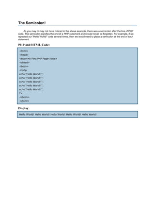 The Semicolon!

     As you may or may not have noticed in the above example, there was a semicolon after the line of PHP
code. The semicolon signifies the end of a PHP statement and should never be forgotten. For example, if we
repeated our "Hello World!" code several times, then we would need to place a semicolon at the end of each
statement.

PHP and HTML Code:
<html>
<head>
<title>My First PHP Page</title>
</head>
<body>
<?php
echo "Hello World! ";
echo "Hello World! ";
echo "Hello World! ";
echo "Hello World! ";
echo "Hello World! ";
?>
</body>
</html>


Display:
Hello World! Hello World! Hello World! Hello World! Hello World!
 