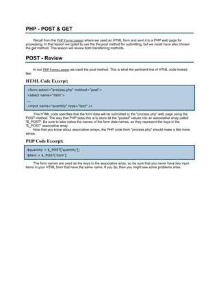 PHP - POST & GET

     Recall from the PHP Forms Lesson where we used an HTML form and sent it to a PHP web page for
processing. In that lesson we opted to use the the post method for submitting, but we could have also chosen
the get method. This lesson will review both transferring methods.


POST - Review

        In our PHP Forms Lesson we used the post method. This is what the pertinent line of HTML code looked
like:

HTML Code Excerpt:
 <form action="process.php" method="post">
 <select name="item">
 ...
 <input name="quantity" type="text" />

    This HTML code specifies that the form data will be submitted to the "process.php" web page using the
POST method. The way that PHP does this is to store all the "posted" values into an associative array called
"$_POST". Be sure to take notice the names of the form data names, as they represent the keys in the
"$_POST" associative array.
    Now that you know about associative arrays, the PHP code from "process.php" should make a litte more
sense.

PHP Code Excerpt:
 $quantity = $_POST['quantity'];
 $item = $_POST['item'];

     The form names are used as the keys in the associative array, so be sure that you never have two input
items in your HTML form that have the same name. If you do, then you might see some problems arise.
 