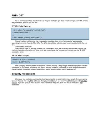 PHP - GET

     As we mentioned before, the alternative to the post method is get. If we were to change our HTML form to
the get method, it would look like this:

HTML Code Excerpt:
 <form action="process.php" method="get">
 <select name="item">
 ...
 <input name="quantity" type="text" />

       The get method is different in that it passes the variables along to the "process.php" web page by
appending them onto the end of the URL. The URL, after clicking submit, would have this added on to the end
of it:
       "?item=##&quantity=##"
       The question mark "?" tells the browser that the following items are variables. Now that we changed the
method of sending information on "order.html", we must change the "process.php" code to use the "$_GET"
associative array.

PHP Code Excerpt:
 $quantity = $_GET['quantity'];
 $item = $_GET['item'];

     After changing the array name the script will function properly. Using the get method displays the variable
information to your visitor, so be sure you are not sending password information or other sensitive items with
the get method. You would not want your visitors seeing something they are not supposed to!


Security Precautions

      Whenever you are taking user input and using you need to be sure that the input is safe. If you are going
to insert the data into a MySQL database, then you should be sure you have thought about preventing MySQL
Injection. If you are going to make a user's input available to the public, then you should think about PHP
htmlentities.
 