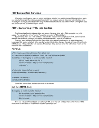 PHP htmlentities Function

      Whenever you allow your users to submit text to your website, you need to be careful that you don't leave
any security holes open for malicious users to exploit. If you are ever going to allow user submitted text to be
visible by the public you should consider using the htmlentities function to prevent them from running html code
and scripts that may be harmful to your visitors.


PHP - Converting HTML into Entities

     The htmlentities function takes a string and returns the same string with HTML converted into HTML
entities. For example, the string "<script>" would be converted to "<script>".
     By converting the < and > into entities, it prevents the browser from using it as an HTML element and it
prevents the code from running if you were to display some user's input on your website.
     This may seem a little complicated, but if you think of the way a browser works, in separate stages, it
becomes a little easier. Let's look at the way the function htmlentities changes the data at three different levels:
in PHP, in raw HTML and in the web browser. The sample string is a bad script that will redirect visitors to the
malicious user's own website.

PHP Code:
 // An imaginary article submission from a bad user
 // it will redirect anyone to example.com if the code is run in a browser
 $userInput = "I am going to hax0r your site, hahaha!
           <script type='text/javascript'>
           window.location = 'http://www.example.com/'
           </script>'";


 //Lets make it safer before we use it
 $userInputEntities = htmlentities($userInput);


 //Now we can display it
 echo $userInputEntities;

     The HTML output of the above script would be as follows:

Safe Raw HTML Code:
 I am going to hax0r your site, hahaha!
           <script type='text/javascript'>
           window.location = 'http://www.example.com/'
           </script>'

    If we had not used htmlentities to convert any HTML code into safe entities, this is what the raw HTML
code would be and it would have redirect a visitor to example.com.
 