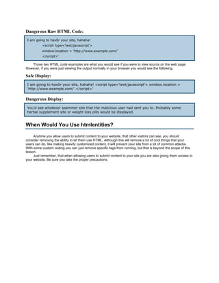 Dangerous Raw HTML Code:
I am going to hax0r your site, hahaha!
          <script type='text/javascript'>
          window.location = 'http://www.example.com/'
          </script>'

   Those two HTML code examples are what you would see if you were to view source on the web page.
However, if you were just viewing the output normally in your browser you would see the following.

Safe Display:
I am going to hax0r your site, hahaha! <script type='text/javascript'> window.location =
'http://www.example.com/' </script>'


Dangerous Display:
You'd see whatever spammer site that the malicious user had sent you to. Probably some
herbal supplement site or weight loss pills would be displayed.


When Would You Use htmlentities?

     Anytime you allow users to submit content to your website, that other visitors can see, you should
consider removing the ability to let them use HTML. Although this will remove a lot of cool things that your
users can do, like making heavily customized content, it will prevent your site from a lot of common attacks.
With some custom coding you can just remove specific tags from running, but that is beyond the scope of this
lesson.
     Just remember, that when allowing users to submit content to your site you are also giving them access to
your website. Be sure you take the proper precautions.
 