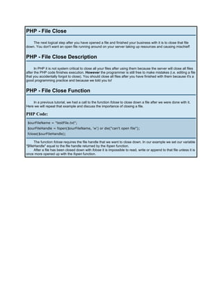 PHP - File Close

    The next logical step after you have opened a file and finished your business with it is to close that file
down. You don't want an open file running around on your server taking up resources and causing mischief!


PHP - File Close Description

      In PHP it is not system critical to close all your files after using them because the server will close all files
after the PHP code finishes execution. However the programmer is still free to make mistakes (i.e. editing a file
that you accidentally forgot to close). You should close all files after you have finished with them because it's a
good programming practice and because we told you to!


PHP - File Close Function

    In a previous tutorial, we had a call to the function fclose to close down a file after we were done with it.
Here we will repeat that example and discuss the importance of closing a file.

PHP Code:
 $ourFileName = "testFile.txt";
 $ourFileHandle = fopen($ourFileName, 'w') or die("can't open file");
 fclose($ourFileHandle);

      The function fclose requires the file handle that we want to close down. In our example we set our variable
"$fileHandle" equal to the file handle returned by the fopen function.
      After a file has been closed down with fclose it is impossible to read, write or append to that file unless it is
once more opened up with the fopen function.
 