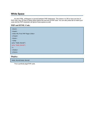 White Space

    As with HTML, whitespace is ignored between PHP statements. This means it is OK to have one line of
PHP code, then 20 lines of blank space before the next line of PHP code. You can also press tab to indent your
code and the PHP interpreter will ignore those spaces as well.

PHP and HTML Code:
<html>
<head>
<title>My First PHP Page</title>
</head>
<body>
<?php
echo "Hello World!";
echo "Hello World!";
?>
</body>
</html>


Display:
Hello World!Hello World!

     This is perfectly legal PHP code.
 