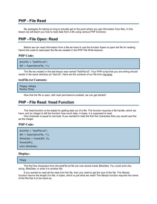 PHP - File Read

     My apologies for taking so long to actually get to the point where you get information from files. In this
lesson we will teach you how to read data from a file using various PHP functions.


PHP - File Open: Read

    Before we can read information from a file we have to use the function fopen to open the file for reading.
Here's the code to read-open the file we created in the PHP File Write lessons.

PHP Code:
 $myFile = "testFile.txt";
 $fh = fopen($myFile, 'r');

     The file we created in the last lesson was named "testFile.txt". Your PHP script that you are writing should
reside in the same directory as "text.txt". Here are the contents of our file from File Write.

testFile.txt Contents:
 Floppy Jalopy
 Pointy Pinto

     Now that the file is open, with read permissions enabled, we can get started!


PHP - File Read: fread Function

     The fread function is the staple for getting data out of a file. The function requires a file handle, which we
have, and an integer to tell the function how much data, in bytes, it is supposed to read.
     One character is equal to one byte. If you wanted to read the first five characters then you would use five
as the integer.

PHP Code:
 $myFile = "testFile.txt";
 $fh = fopen($myFile, 'r');
 $theData = fread($fh, 5);
 fclose($fh);
 echo $theData;


Display:
 Flopp

      The first five characters from the testFile.txt file are now stored inside $theData. You could echo this
string, $theData, or write it to another file.
     If you wanted to read all the data from the file, then you need to get the size of the file. The filesize
function returns the length of a file, in bytes, which is just what we need! The filesize function requires the name
of the file that is to be sized up.
 