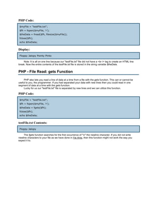 PHP Code:
 $myFile = "testFile.txt";
 $fh = fopen($myFile, 'r');
 $theData = fread($fh, filesize($myFile));
 fclose($fh);
 echo $theData;


Display:
 Floppy Jalopy Pointy Pinto

    Note: It is all on one line because our "testFile.txt" file did not have a <br /> tag to create an HTML line
break. Now the entire contents of the testFile.txt file is stored in the string variable $theData.


PHP - File Read: gets Function

     PHP also lets you read a line of data at a time from a file with the gets function. This can or cannot be
useful to you, the programmer. If you had separated your data with new lines then you could read in one
segment of data at a time with the gets function.
     Lucky for us our "testFile.txt" file is separated by new lines and we can utilize this function.

PHP Code:
 $myFile = "testFile.txt";
 $fh = fopen($myFile, 'r');
 $theData = fgets($fh);
 fclose($fh);
 echo $theData;


testFile.txt Contents:
 Floppy Jalopy

     The fgets function searches for the first occurrence of "n" the newline character. If you did not write
newline characters to your file as we have done in File Write, then this function might not work the way you
expect it to.
 