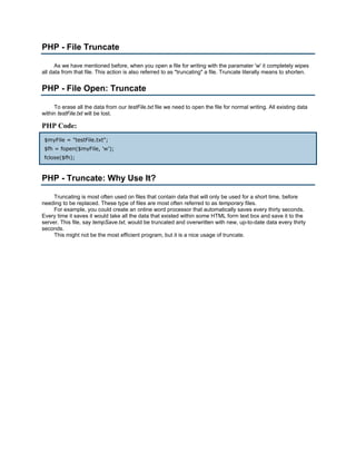 PHP - File Truncate

      As we have mentioned before, when you open a file for writing with the paramater 'w' it completely wipes
all data from that file. This action is also referred to as "truncating" a file. Truncate literally means to shorten.


PHP - File Open: Truncate

     To erase all the data from our testFile.txt file we need to open the file for normal writing. All existing data
within testFile.txt will be lost.

PHP Code:
 $myFile = "testFile.txt";
 $fh = fopen($myFile, 'w');
 fclose($fh);



PHP - Truncate: Why Use It?

     Truncating is most often used on files that contain data that will only be used for a short time, before
needing to be replaced. These type of files are most often referred to as temporary files.
     For example, you could create an online word processor that automatically saves every thirty seconds.
Every time it saves it would take all the data that existed within some HTML form text box and save it to the
server. This file, say tempSave.txt, would be truncated and overwritten with new, up-to-date data every thirty
seconds.
     This might not be the most efficient program, but it is a nice usage of truncate.
 
