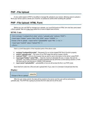 PHP - File Upload

       A very useful aspect of PHP is its ability to manage file uploads to your server. Allowing users to upload a
file to your server opens a whole can of worms, so please be careful when enabling file uploads.


PHP - File Upload: HTML Form

      Before you can use PHP to manage your uploads, you must first build an HTML form that lets users select
a file to upload. See our HTML Form lesson for a more in-depth look at forms.

HTML Code:
 <form enctype="multipart/form-data" action="uploader.php" method="POST">
 <input type="hidden" name="MAX_FILE_SIZE" value="100000" />
 Choose a file to upload: <input name="uploadedfile" type="file" /><br />
 <input type="submit" value="Upload File" />
 </form>

     Here is a brief description of the important parts of the above code:

    •   enctype="multipart/form-data" - Necessary for our to-be-created PHP file to function properly.
    •   action="uploader.php" - The name of our PHP page that will be created, shortly.
    •   method="POST" - Informs the browser that we want to send information to the server using POST.
    •   input type="hidden" name="MA... - Sets the maximum allowable file size, in bytes, that can be
        uploaded. This safety mechanism is easily bypassed and we will show a solid backup solution in PHP.
        We have set the max file size to 100KB in this example.
    •   input name="uploadedfile" - uploadedfile is how we will access the file in our PHP script.

     Save that form code into a file and call it upload.html. If you view it in a browser it should look like this:

Display:

                                Upload File
 Choose a file to upload:

     After the user clicks submit, the data will be posted to the server and the user will be redirected to
uploader.php. This PHP file is going to process the form data and do all the work.
 