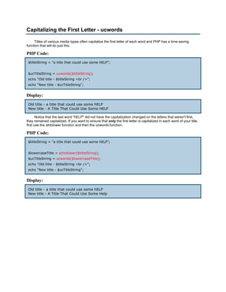Capitalizing the First Letter - ucwords

     Titles of various media types often capitalize the first letter of each word and PHP has a time-saving
function that will do just this.

PHP Code:
 $titleString = "a title that could use some hELP";


 $ucTitleString = ucwords($titleString);
 echo "Old title - $titleString <br />";
 echo "New title - $ucTitleString";


Display:
 Old title - a title that could use some hELP
 New title - A Title That Could Use Some HELP

       Notice that the last word "hELP" did not have the capitalization changed on the letters that weren't first,
they remained capitalized. If you want to ensure that only the first letter is capitalized in each word of your title,
first use the strtolower function and then the ucwords function.

PHP Code:
 $titleString = "a title that could use some hELP";


 $lowercaseTitle = strtolower($titleString);
 $ucTitleString = ucwords($lowercaseTitle);
 echo "Old title - $titleString <br />";
 echo "New title - $ucTitleString";


Display:
 Old title - a title that could use some hELP
 New title - A Title That Could Use Some Help
 