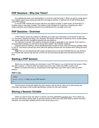 PHP Sessions - Why Use Them?

     As a website becomes more sophisticated, so must the code that backs it. When you get to a stage where
your website need to pass along user data from one page to another, it might be time to start thinking about
using PHP sessions.
     A normal HTML website will not pass data from one page to another. In other words, all information is
forgotten when a new page is loaded. This makes it quite a problem for tasks like a shopping cart, which
requires data(the user's selected product) to be remembered from one page to the next.


PHP Sessions - Overview

      A PHP session solves this problem by allowing you to store user information on the server for later use
(i.e. username, shopping cart items, etc). However, this session information is temporary and is usually deleted
very quickly after the user has left the website that uses sessions.
      It is important to ponder if the sessions' temporary storage is applicable to your website. If you require a
more permanent storage you will need to find another solution, like a MySQL database.
      Sessions work by creating a unique identification(UID) number for each visitor and storing variables based
on this ID. This helps to prevent two users' data from getting confused with one another when visiting the same
webpage.
      Note:If you are not experienced with session programming it is not recommended that you use sessions
on a website that requires high-security, as there are security holes that take some advanced techniques to
plug.


Starting a PHP Session

     Before you can begin storing user information in your PHP session, you must first start the session. When
you start a session, it must be at the very beginning of your code, before any HTML or text is sent.
     Below is a simple script that you should place at the beginning of your PHP code to start up a PHP
session.

PHP Code:
 <?php
 session_start(); // start up your PHP session!
 ?>

     This tiny piece of code will register the user's session with the server, allow you to start saving user
information and assign a UID (unique identification number) for that user's session.


Storing a Session Variable

     When you want to store user data in a session use the $_SESSION associative array. This is where you
both store and retrieve session data. In previous versions of PHP there were other ways to perform this store
operation, but it has been updated and this is the correct way to do it.
 