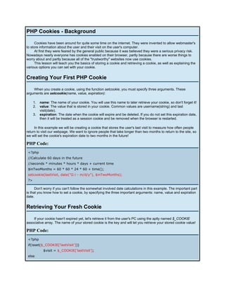 PHP Cookies - Background

      Cookies have been around for quite some time on the internet. They were invented to allow webmaster's
to store information about the user and their visit on the user's computer.
      At first they were feared by the general public because it was believed they were a serious privacy risk.
Nowadays nearly everyone has cookies enabled on their browser, partly because there are worse things to
worry about and partly because all of the "trustworthy" websites now use cookies.
      This lesson will teach you the basics of storing a cookie and retrieving a cookie, as well as explaining the
various options you can set with your cookie.


Creating Your First PHP Cookie

    When you create a cookie, using the function setcookie, you must specify three arguments. These
arguments are setcookie(name, value, expiration):

      1.   name: The name of your cookie. You will use this name to later retrieve your cookie, so don't forget it!
      2.   value: The value that is stored in your cookie. Common values are username(string) and last
           visit(date).
      3.   expiration: The date when the cookie will expire and be deleted. If you do not set this expiration date,
           then it will be treated as a session cookie and be removed when the browser is restarted.

     In this example we will be creating a cookie that stores the user's last visit to measure how often people
return to visit our webpage. We want to ignore people that take longer than two months to return to the site, so
we will set the cookie's expiration date to two months in the future!

PHP Code:
 <?php
 //Calculate 60 days in the future
 //seconds * minutes * hours * days + current time
 $inTwoMonths = 60 * 60 * 24 * 60 + time();
 setcookie(lastVisit, date("G:i - m/d/y"), $inTwoMonths);
 ?>

      Don't worry if you can't follow the somewhat involved date calculations in this example. The important part
is that you know how to set a cookie, by specifying the three important arguments: name, value and expiration
date.


Retrieving Your Fresh Cookie

    If your cookie hasn't expired yet, let's retrieve it from the user's PC using the aptly named $_COOKIE
associative array. The name of your stored cookie is the key and will let you retrieve your stored cookie value!

PHP Code:
 <?php
 if(isset($_COOKIE['lastVisit']))
             $visit = $_COOKIE['lastVisit'];
 else
 