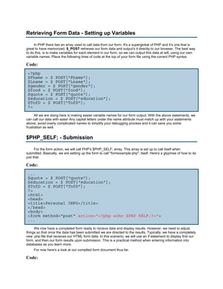 Retrieving Form Data - Setting up Variables

     In PHP there lies an array used to call data from our form. It's a superglobal of PHP and it's one that is
great to have memorized. $_POST retrieves our form data and output's it directly to our browser. The best way
to do this, is to make variables for each element in our form, so we can output this data at will, using our own
variable names. Place the following lines of code at the top of your form file using the correct PHP syntax.

Code:
 <?php
 $Fname = $_POST["Fname"];
 $Lname = $_POST["Lname"];
 $gender = $_POST["gender"];
 $food = $_POST["food"];
 $quote = $_POST["quote"];
 $education = $_POST["education"];
 $TofD = $_POST["TofD"];
 ?>
      All we are doing here is making easier variable names for our form output. With the above statements, we
can call our data with ease! Any capital letters under the name attribute must match up with your statements
above, avoid overly complicated names to simplify your debugging process and it can save you some
frustration as well.


$PHP_SELF; - Submission

      For the form action, we will call PHP's $PHP_SELF; array. This array is set up to call itself when
submitted. Basically, we are setting up the form to call "formexample.php", itself. Here's a glypmse of how to do
just that.

Code:
 ...
 $quote = $_POST["quote"];
 $education = $_POST["education"];
 $TofD = $_POST["TofD"];
 ?>
 <html>
 <head>
 <title>Personal INFO</title>
 </head>
 <body>
 <form method="post" action="<?php echo $PHP_SELF;?>">
 ...
     We now have a completed form ready to recieve data and display results. However, we need to adjust
things so that once the data has been submitted we are directed to the results. Typically, we have a completely
new .php file that recieves our HTML form data. In this scenerio, we will use an if statement to display first our
form, and then our form results upon submission. This is a practical method when entering information into
databases as you learn more.
     For now here's a look at our complted form document thus far.

Code:
 
