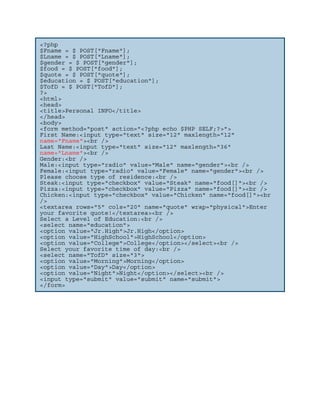 <?php
$Fname = $_POST["Fname"];
$Lname = $_POST["Lname"];
$gender = $_POST["gender"];
$food = $_POST["food"];
$quote = $_POST["quote"];
$education = $_POST["education"];
$TofD = $_POST["TofD"];
?>
<html>
<head>
<title>Personal INFO</title>
</head>
<body>
<form method="post" action="<?php echo $PHP_SELF;?>">
First Name:<input type="text" size="12" maxlength="12"
name="Fname"><br />
Last Name:<input type="text" size="12" maxlength="36"
name="Lname"><br />
Gender:<br />
Male:<input type="radio" value="Male" name="gender"><br />
Female:<input type="radio" value="Female" name="gender"><br />
Please choose type of residence:<br />
Steak:<input type="checkbox" value="Steak" name="food[]"><br />
Pizza:<input type="checkbox" value="Pizza" name="food[]"><br />
Chicken:<input type="checkbox" value="Chicken" name="food[]"><br
/>
<textarea rows="5" cols="20" name="quote" wrap="physical">Enter
your favorite quote!</textarea><br />
Select a Level of Education:<br />
<select name="education">
<option value="Jr.High">Jr.High</option>
<option value="HighSchool">HighSchool</option>
<option value="College">College</option></select><br />
Select your favorite time of day:<br />
<select name="TofD" size="3">
<option value="Morning">Morning</option>
<option value="Day">Day</option>
<option value="Night">Night</option></select><br />
<input type="submit" value="submit" name="submit">
</form>
 