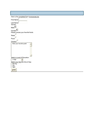 Here is the completed form formexample.php

First Name:

Last Name:
Gender:

Male:

Female:
Please choose your favorite foods:

Steak:

Pizza:

Chicken:
  Enter your favorite quote!




Select a Level of Education:
  Jr.High
Select your favorite time of day:
  Morning
  Day
  Night

 submit
 