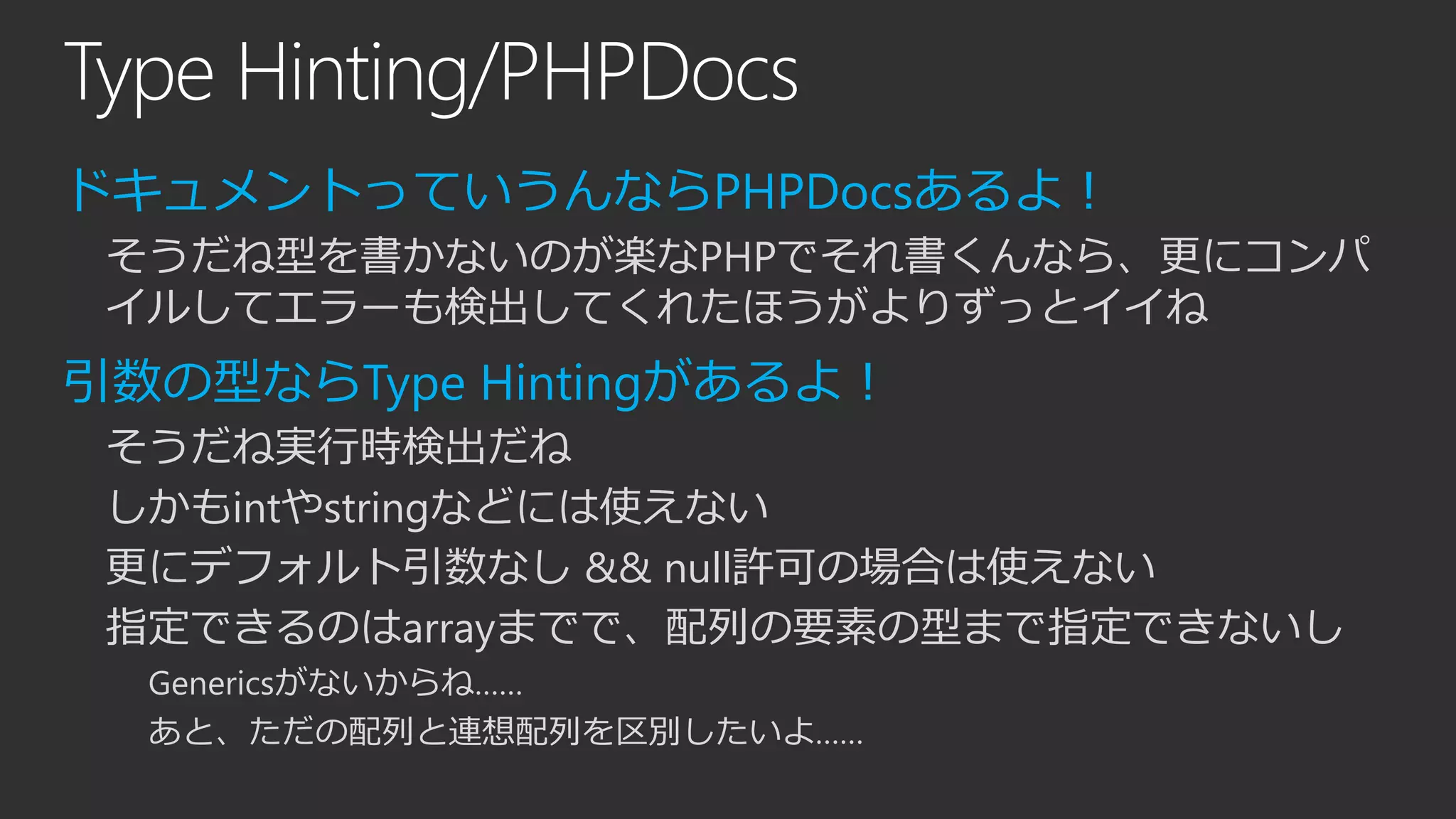 Type Hinting/PHPDocs
ドキュメントっていうんならPHPDocsあるよ！
そうだね型を書かないのが楽なPHPでそれ書くんなら、更にコンパ
イルしてエラーも検出してくれたほうがよりずっとイイね
引数の型ならType Hintingがあるよ！
そうだね実行時検出だね
しかもintやstringなどには使えない
更にデフォルト引数なし && null許可の場合は使えない
指定できるのはarrayまでで、配列の要素の型まで指定できないし
Genericsがないからね……
あと、ただの配列と連想配列を区別したいよ……
 
