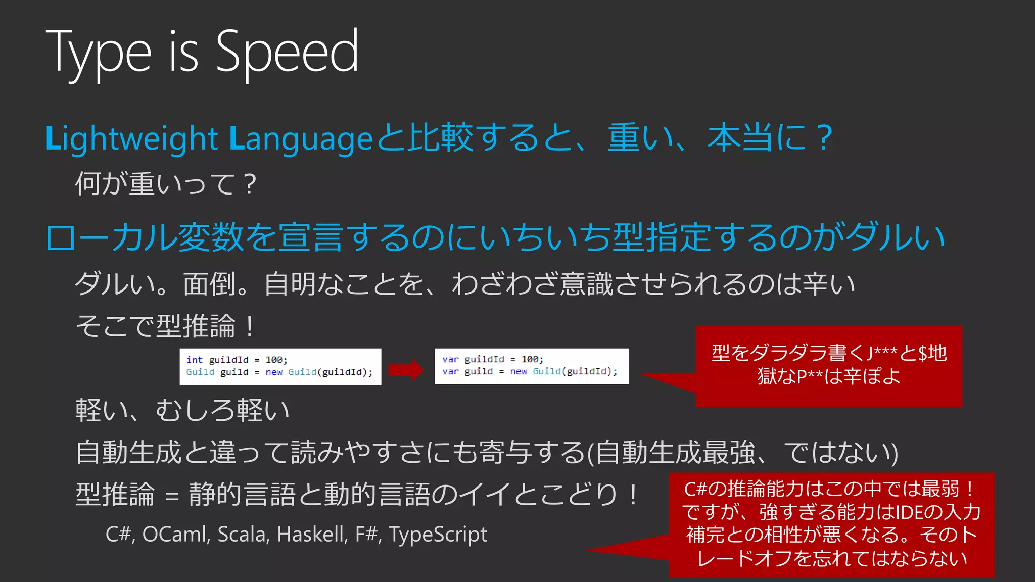 Type is Speed
Lightweight Languageと比較すると、重い、本当に？
何が重いって？
ローカル変数を宣言するのにいちいち型指定するのがダルい
ダルい。面倒。自明なことを、わざわざ意識させられるのは辛い
そこで型推論！
軽い、むしろ軽い
自動生成と違って読みやすさにも寄与する(自動生成最強、ではない)
型推論 = 静的言語と動的言語のイイとこどり！
C#, OCaml, Scala, Haskell, F#, TypeScript
型をダラダラ書くJ***と$地
獄なP**は辛ぽよ
C#の推論能力はこの中では最弱！
ですが、強すぎる能力はIDEの入力
補完との相性が悪くなる。そのト
レードオフを忘れてはならない
 