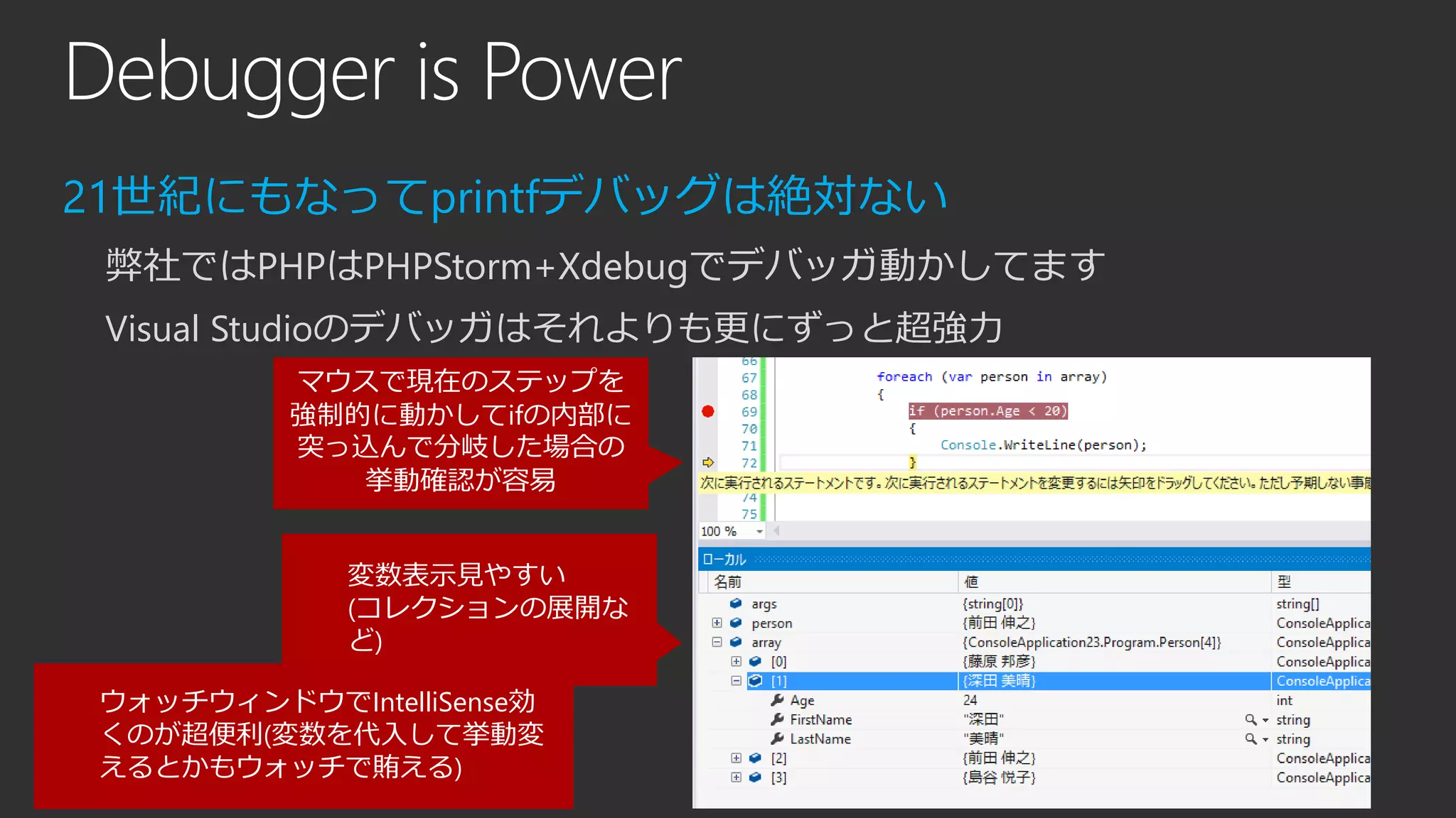 Debugger is Power
21世紀にもなってprintfデバッグは絶対ない
弊社ではPHPはPHPStorm+Xdebugでデバッガ動かしてます
Visual Studioのデバッガはそれよりも更にずっと超強力
マウスで現在のステップを
強制的に動かしてifの内部に
突っ込んで分岐した場合の
挙動確認が容易
変数表示見やすい
(コレクションの展開な
ど)
ウォッチウィンドウでIntelliSense効
くのが超便利(変数を代入して挙動変
えるとかもウォッチで賄える)
 