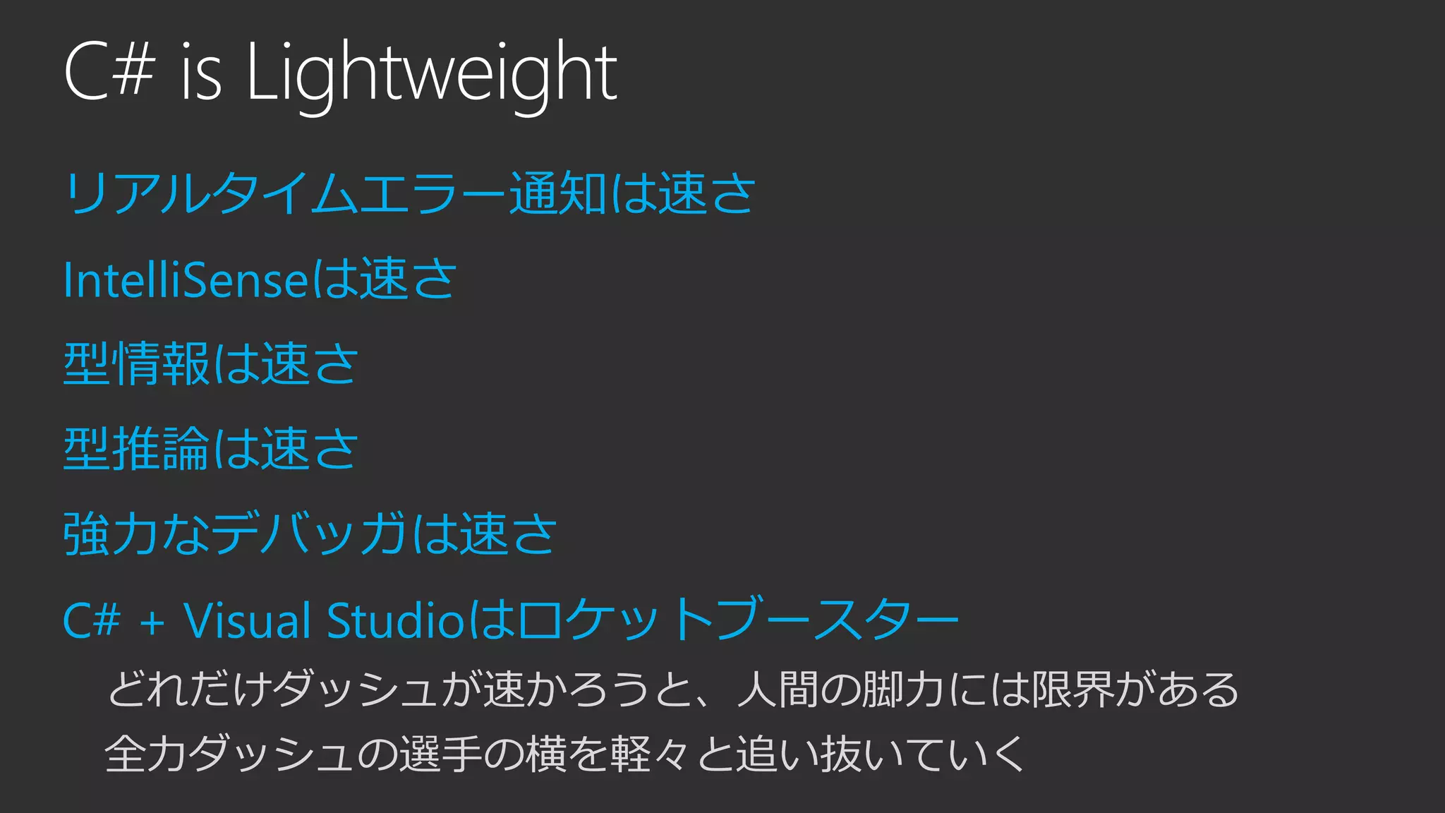 C# is Lightweight
リアルタイムエラー通知は速さ
IntelliSenseは速さ
型情報は速さ
型推論は速さ
強力なデバッガは速さ
C# + Visual Studioはロケットブースター
どれだけダッシュが速かろうと、人間の脚力には限界がある
全力ダッシュの選手の横を軽々と追い抜いていく
 