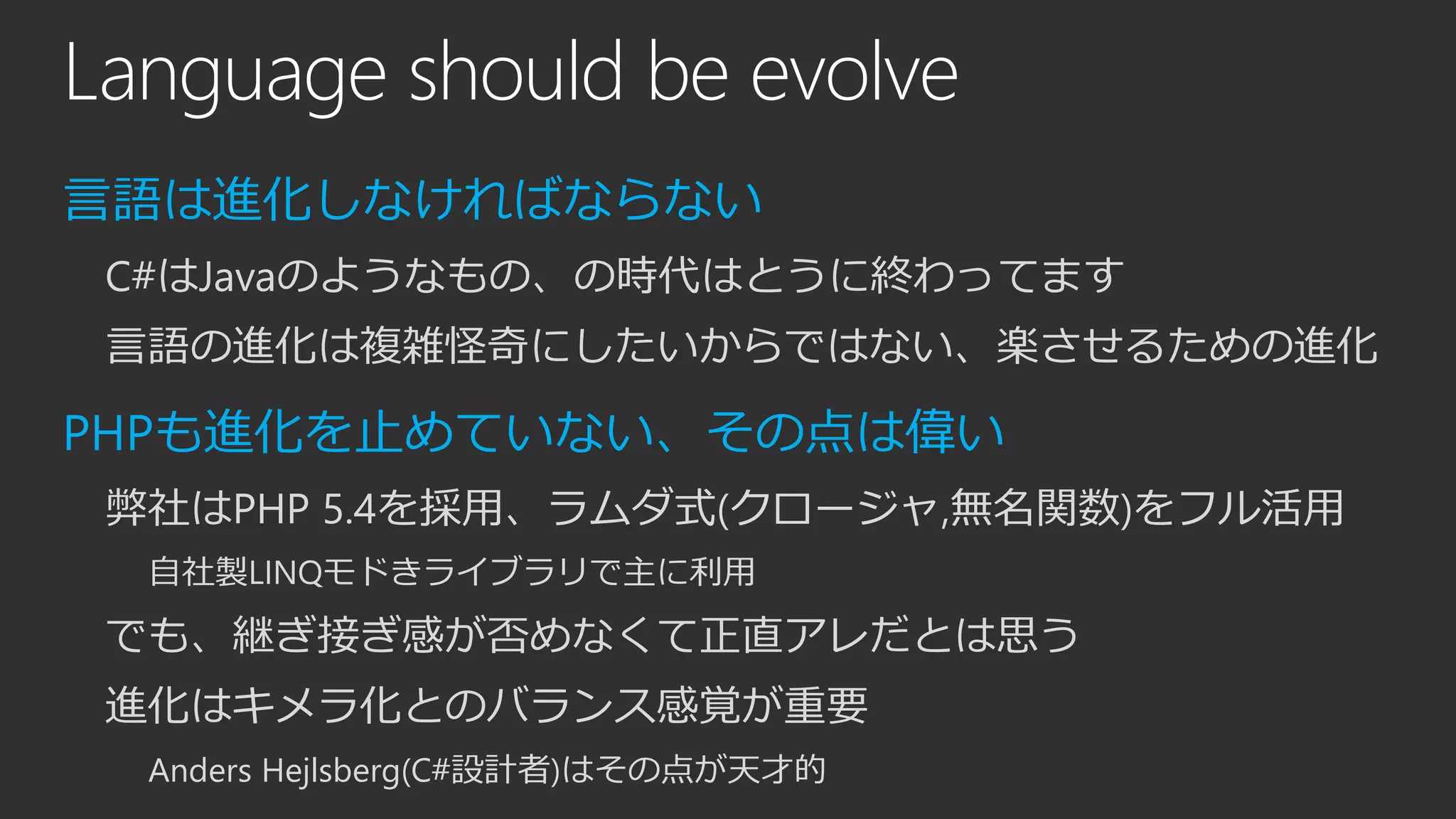 Language should be evolve
言語は進化しなければならない
C#はJavaのようなもの、の時代はとうに終わってます
言語の進化は複雑怪奇にしたいからではない、楽させるための進化
PHPも進化を止めていない、その点は偉い
弊社はPHP 5.4を採用、ラムダ式(クロージャ,無名関数)をフル活用
自社製LINQモドきライブラリで主に利用
でも、継ぎ接ぎ感が否めなくて正直アレだとは思う
進化はキメラ化とのバランス感覚が重要
Anders Hejlsberg(C#設計者)はその点が天才的
 