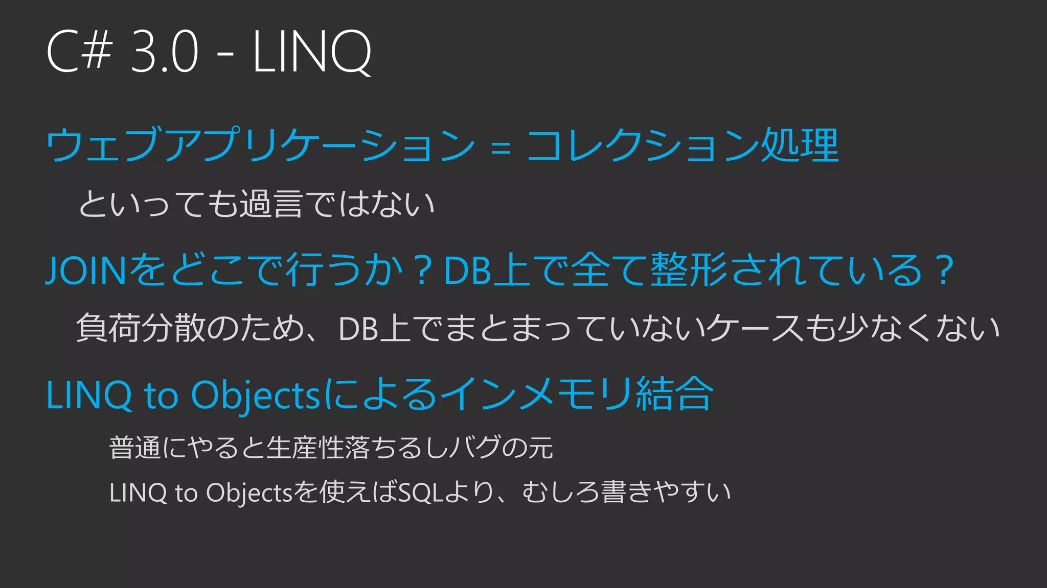 C# 3.0 - LINQ
ウェブアプリケーション = コレクション処理
といっても過言ではない
JOINをどこで行うか？DB上で全て整形されている？
負荷分散のため、DB上でまとまっていないケースも少なくない
LINQ to Objectsによるインメモリ結合
普通にやると生産性落ちるしバグの元
LINQ to Objectsを使えばSQLより、むしろ書きやすい
 