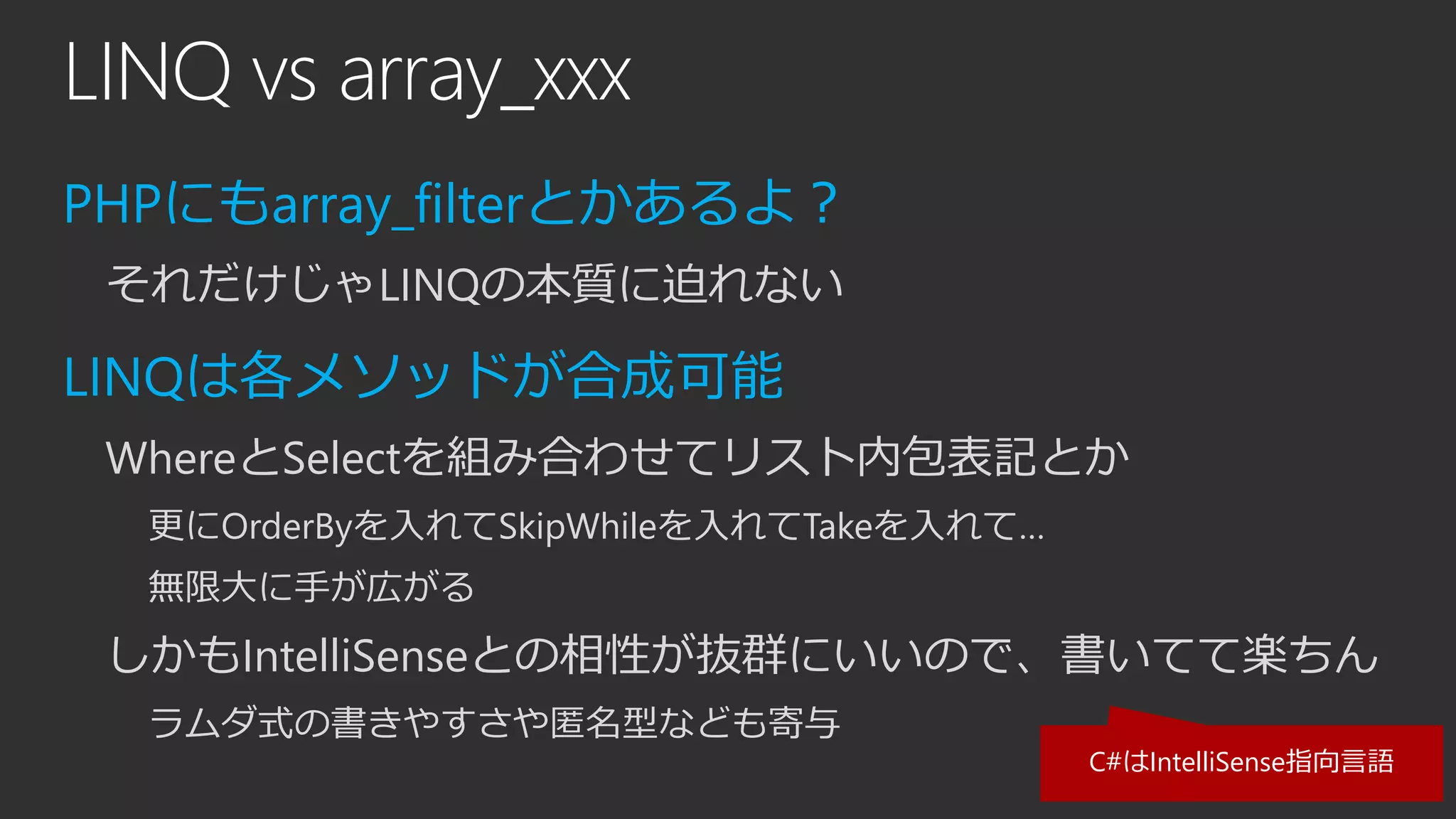 LINQ vs array_xxx
PHPにもarray_filterとかあるよ？
それだけじゃLINQの本質に迫れない
LINQは各メソッドが合成可能
WhereとSelectを組み合わせてリスト内包表記とか
更にOrderByを入れてSkipWhileを入れてTakeを入れて…
無限大に手が広がる
しかもIntelliSenseとの相性が抜群にいいので、書いてて楽ちん
ラムダ式の書きやすさや匿名型なども寄与
C#はIntelliSense指向言語
 