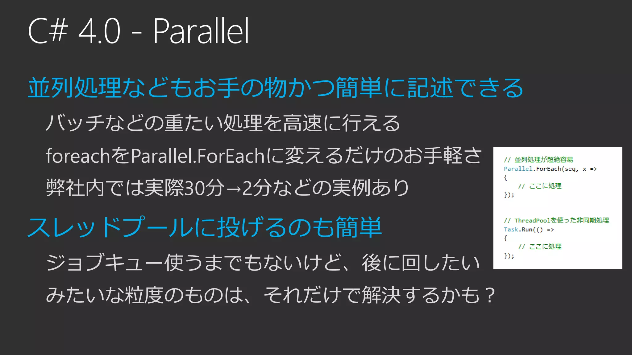 C# 4.0 - Parallel
並列処理などもお手の物かつ簡単に記述できる
バッチなどの重たい処理を高速に行える
foreachをParallel.ForEachに変えるだけのお手軽さ
弊社内では実際30分→2分などの実例あり
スレッドプールに投げるのも簡単
ジョブキュー使うまでもないけど、後に回したい
みたいな粒度のものは、それだけで解決するかも？
 