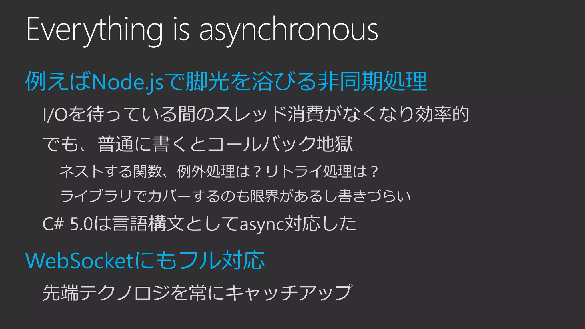 Everything is asynchronous
例えばNode.jsで脚光を浴びる非同期処理
I/Oを待っている間のスレッド消費がなくなり効率的
でも、普通に書くとコールバック地獄
ネストする関数、例外処理は？リトライ処理は？
ライブラリでカバーするのも限界があるし書きづらい
C# 5.0は言語構文としてasync対応した
WebSocketにもフル対応
先端テクノロジを常にキャッチアップ
 