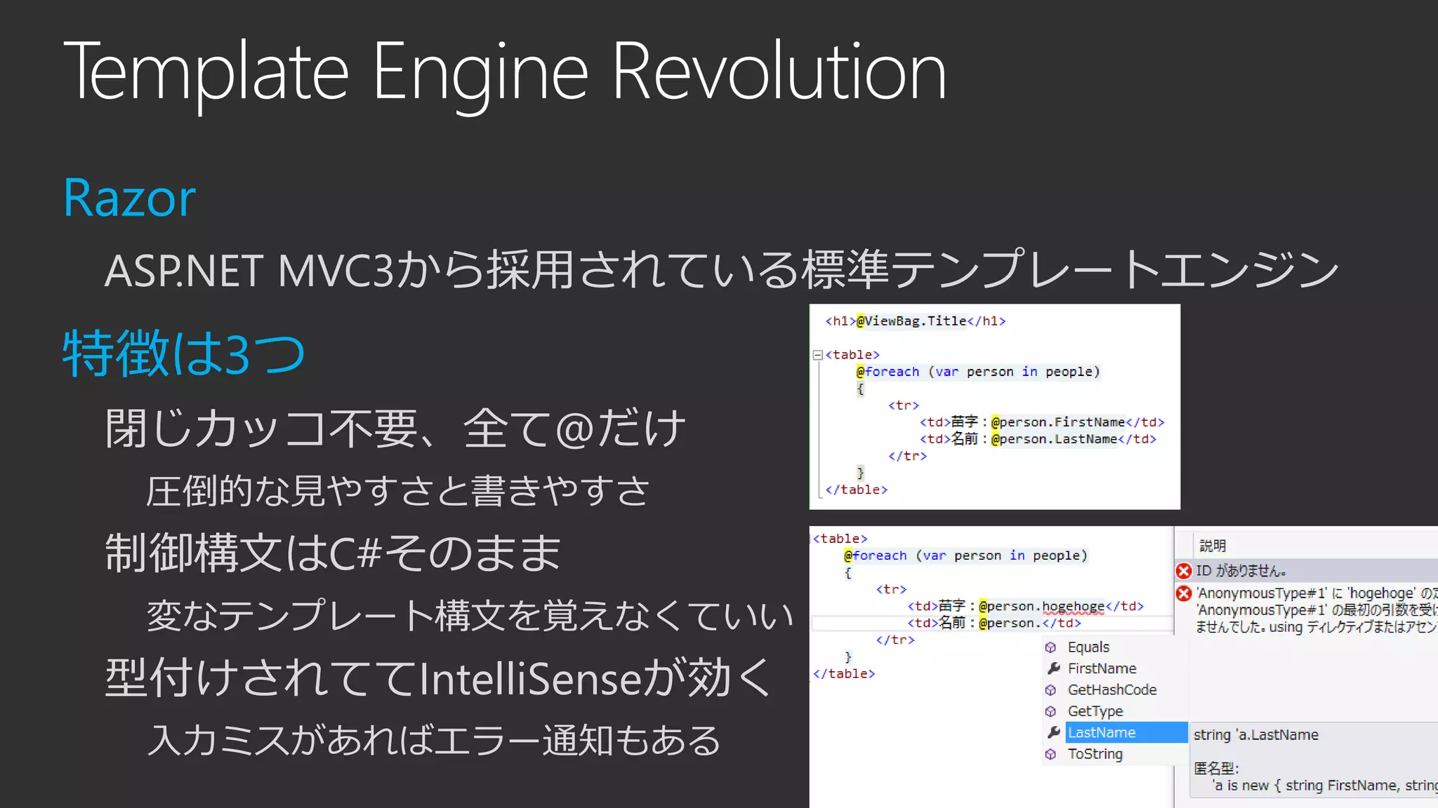 Template Engine Revolution
Razor
ASP.NET MVC3から採用されている標準テンプレートエンジン
特徴は3つ
閉じカッコ不要、全て@だけ
圧倒的な見やすさと書きやすさ
制御構文はC#そのまま
変なテンプレート構文を覚えなくていい
型付けされててIntelliSenseが効く
入力ミスがあればエラー通知もある
 